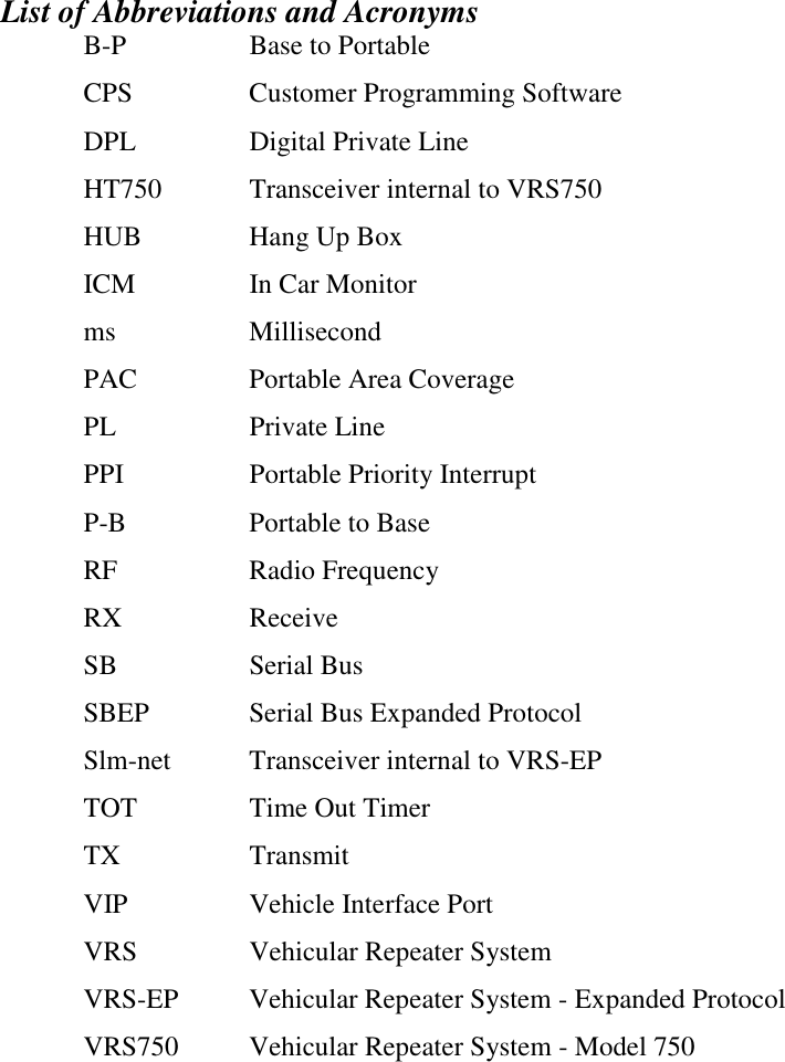   List of Abbreviations and Acronyms B-P  Base to Portable CPS Customer Programming Software DPL Digital Private Line HT750  Transceiver internal to VRS750 HUB Hang Up Box ICM  In Car Monitor ms Millisecond PAC  Portable Area Coverage PL Private Line PPI Portable Priority Interrupt P-B  Portable to Base RF Radio Frequency RX Receive SB Serial Bus SBEP  Serial Bus Expanded Protocol Slm-net  Transceiver internal to VRS-EP TOT  Time Out Timer TX Transmit VIP Vehicle Interface Port VRS  Vehicular Repeater System VRS-EP  Vehicular Repeater System - Expanded Protocol VRS750  Vehicular Repeater System - Model 750 