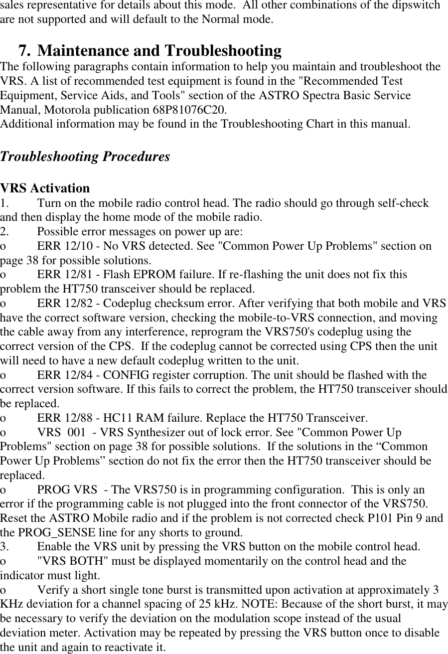 sales representative for details about this mode.  All other combinations of the dipswitch are not supported and will default to the Normal mode.  7. Maintenance and Troubleshooting The following paragraphs contain information to help you maintain and troubleshoot the VRS. A list of recommended test equipment is found in the &quot;Recommended Test Equipment, Service Aids, and Tools&quot; section of the ASTRO Spectra Basic Service Manual, Motorola publication 68P81076C20. Additional information may be found in the Troubleshooting Chart in this manual.  Troubleshooting Procedures  VRS Activation 1.  Turn on the mobile radio control head. The radio should go through self-check and then display the home mode of the mobile radio. 2.  Possible error messages on power up are: o  ERR 12/10 - No VRS detected. See &quot;Common Power Up Problems&quot; section on page 38 for possible solutions. o  ERR 12/81 - Flash EPROM failure. If re-flashing the unit does not fix this problem the HT750 transceiver should be replaced. o  ERR 12/82 - Codeplug checksum error. After verifying that both mobile and VRS have the correct software version, checking the mobile-to-VRS connection, and moving the cable away from any interference, reprogram the VRS750&apos;s codeplug using the correct version of the CPS.  If the codeplug cannot be corrected using CPS then the unit will need to have a new default codeplug written to the unit. o  ERR 12/84 - CONFIG register corruption. The unit should be flashed with the correct version software. If this fails to correct the problem, the HT750 transceiver should be replaced. o  ERR 12/88 - HC11 RAM failure. Replace the HT750 Transceiver. o  VRS  001  - VRS Synthesizer out of lock error. See &quot;Common Power Up Problems&quot; section on page 38 for possible solutions.  If the solutions in the “Common Power Up Problems” section do not fix the error then the HT750 transceiver should be replaced. o  PROG VRS  - The VRS750 is in programming configuration.  This is only an error if the programming cable is not plugged into the front connector of the VRS750.  Reset the ASTRO Mobile radio and if the problem is not corrected check P101 Pin 9 and the PROG_SENSE line for any shorts to ground. 3.  Enable the VRS unit by pressing the VRS button on the mobile control head.  o  &quot;VRS BOTH&quot; must be displayed momentarily on the control head and the indicator must light. o  Verify a short single tone burst is transmitted upon activation at approximately 3 KHz deviation for a channel spacing of 25 kHz. NOTE: Because of the short burst, it may be necessary to verify the deviation on the modulation scope instead of the usual deviation meter. Activation may be repeated by pressing the VRS button once to disable the unit and again to reactivate it.  