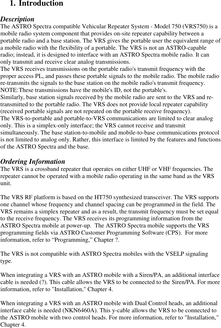 1. Introduction  Description The ASTRO Spectra compatible Vehicular Repeater System - Model 750 (VRS750) is a mobile radio system component that provides on-site repeater capability between a portable radio and a base station. The VRS gives the portable user the equivalent range of a mobile radio with the flexibility of a portable. The VRS is not an ASTRO-capable radio; instead, it is designed to interface with an ASTRO Spectra mobile radio. It can only transmit and receive clear analog transmissions. The VRS receives transmissions on the portable radio&apos;s transmit frequency with the proper access PL, and passes these portable signals to the mobile radio. The mobile radio re-transmits the signals to the base station on the mobile radio&apos;s transmit frequency.  NOTE: These transmissions have the mobile&apos;s ID, not the portable&apos;s. Similarly, base station signals received by the mobile radio are sent to the VRS and re-transmitted to the portable radio. The VRS does not provide local repeater capability (received portable signals are not repeated on the portable receive frequency). The VRS-to-portable and portable-to-VRS communications are limited to clear analog only. This is a simplex-only interface; the VRS cannot receive and transmit simultaneously. The base station-to-mobile and mobile-to-base communications protocol is not limited to analog only. Rather, this interface is limited by the features and functions of the ASTRO Spectra and the base.  Ordering Information The VRS is a crossband repeater that operates on either UHF or VHF frequencies. The repeater cannot be operated with a mobile radio operating in the same band as the VRS unit.   The VRS RF platform is based on the HT750 synthesized transceiver. The VRS supports one channel whose frequency and channel spacing can be programmed in the field. The VRS remains a simplex repeater and as a result, the transmit frequency must be set equal to the receive frequency. The VRS receives its programming information from the ASTRO Spectra mobile at power-up.  The ASTRO Spectra mobile supports the VRS programming fields via ASTRO Customer Programming Software (CPS).  For more information, refer to “Programming,” Chapter ?.      The VRS is not compatible with ASTRO Spectra mobiles with the VSELP signaling type.  When integrating a VRS with an ASTRO mobile with a Siren/PA, an additional interface cable is needed (?). This cable allows the VRS to be connected to the Siren/PA. For more information, refer to &quot;Installation,&quot; Chapter 4.  When integrating a VRS with an ASTRO mobile with Dual Control heads, an additional interface cable is needed (NKN6460A). This y-cable allows the VRS to be connected to the ASTRO mobile with two control heads. For more information, refer to &quot;Installation,&quot; Chapter 4. 