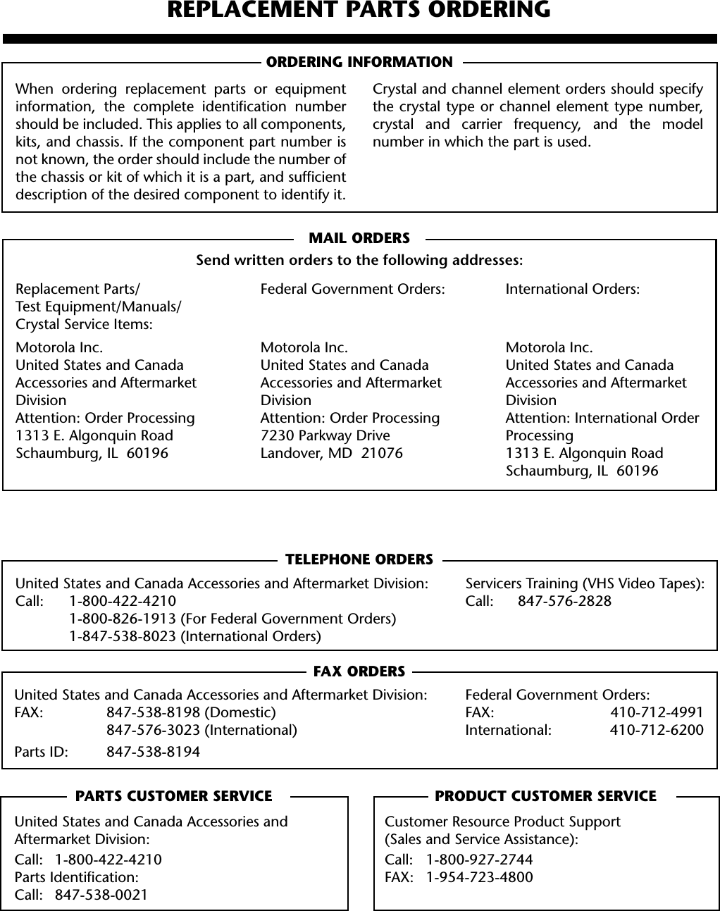 91REPLACEMENT PARTS ORDERINGORDERING INFORMATIONMAIL ORDERSSend written orders to the following addresses:TELEPHONE ORDERSUnited States and Canada Accessories and Aftermarket Division: Servicers Training (VHS Video Tapes):Call: 1-800-422-4210 Call: 847-576-28281-800-826-1913 (For Federal Government Orders)1-847-538-8023 (International Orders)FAX ORDERSUnited States and Canada Accessories and Aftermarket Division: Federal Government Orders:FAX: 847-538-8198 (Domestic) FAX: 410-712-4991847-576-3023 (International) International: 410-712-6200Parts ID: 847-538-8194PARTS CUSTOMER SERVICE PRODUCT CUSTOMER SERVICEWhen ordering replacement parts or equipmentinformation, the complete identiﬁcation numbershould be included. This applies to all components,kits, and chassis. If the component part number isnot known, the order should include the number ofthe chassis or kit of which it is a part, and sufﬁcientdescription of the desired component to identify it.Crystal and channel element orders should specifythe crystal type or channel element type number,crystal and carrier frequency, and the modelnumber in which the part is used.Replacement Parts/Test Equipment/Manuals/Crystal Service Items:Motorola Inc.United States and Canada Accessories and Aftermarket DivisionAttention: Order Processing1313 E. Algonquin RoadSchaumburg, IL  60196Federal Government Orders:Motorola Inc.United States and Canada Accessories and Aftermarket DivisionAttention: Order Processing7230 Parkway DriveLandover, MD  21076International Orders:Motorola Inc.United States and Canada Accessories and Aftermarket DivisionAttention: International Order Processing1313 E. Algonquin RoadSchaumburg, IL  60196United States and Canada Accessories and Aftermarket Division:Call: 1-800-422-4210Parts Identiﬁcation:Call: 847-538-0021Customer Resource Product Support(Sales and Service Assistance):Call: 1-800-927-2744FAX: 1-954-723-4800