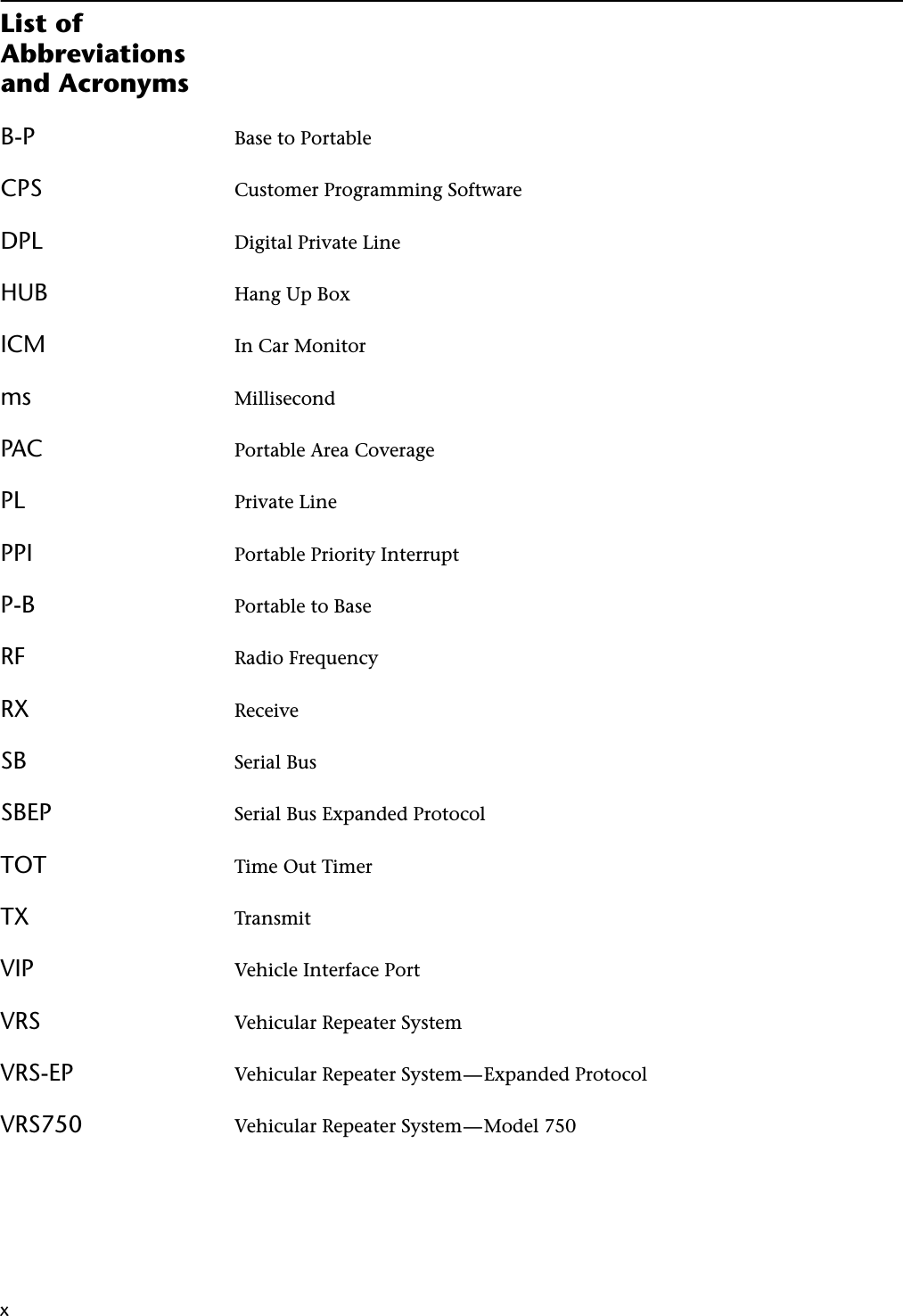 xxList of Abbreviations and AcronymsB-P Base to PortableCPS Customer Programming SoftwareDPL Digital Private LineHUB Hang Up BoxICM In Car Monitorms MillisecondPAC Portable Area CoveragePL Private LinePPI Portable Priority InterruptP-B Portable to BaseRF Radio FrequencyRX ReceiveSB Serial BusSBEP Serial Bus Expanded ProtocolTOT Time Out TimerTX TransmitVIP Vehicle Interface PortVRS Vehicular Repeater SystemVRS-EP Vehicular Repeater System—Expanded ProtocolVRS750 Vehicular Repeater System—Model 750