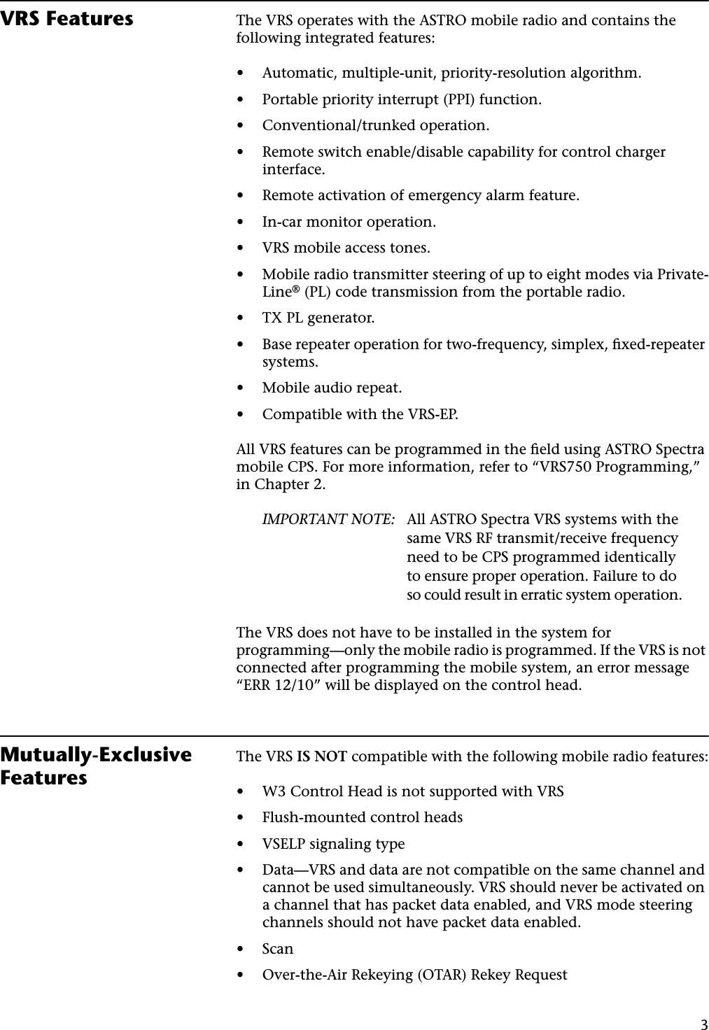 3VRS Features The VRS operates with the ASTRO mobile radio and contains the following integrated features:•Automatic, multiple-unit, priority-resolution algorithm.•Portable priority interrupt (PPI) function.•Conventional/trunked operation.•Remote switch enable/disable capability for control charger interface.•Remote activation of emergency alarm feature.•In-car monitor operation.•VRS mobile access tones.•Mobile radio transmitter steering of up to eight modes via Private-Line® (PL) code transmission from the portable radio.•TX PL generator.•Base repeater operation for two-frequency, simplex, ﬁxed-repeater systems.•Mobile audio repeat.•Compatible with the VRS-EP.All VRS features can be programmed in the ﬁeld using ASTRO Spectra mobile CPS. For more information, refer to “VRS750 Programming,” in Chapter 2.IMPORTANT NOTE: All ASTRO Spectra VRS systems with the same VRS RF transmit/receive frequency need to be CPS programmed identically to ensure proper operation. Failure to do so could result in erratic system operation.The VRS does not have to be installed in the system for programming—only the mobile radio is programmed. If the VRS is not connected after programming the mobile system, an error message “ERR 12/10” will be displayed on the control head.Mutually-Exclusive FeaturesThe VRS IS NOT compatible with the following mobile radio features:•W3 Control Head is not supported with VRS•Flush-mounted control heads•VSELP signaling type•Data—VRS and data are not compatible on the same channel and cannot be used simultaneously. VRS should never be activated on a channel that has packet data enabled, and VRS mode steering channels should not have packet data enabled.•Scan•Over-the-Air Rekeying (OTAR) Rekey Request