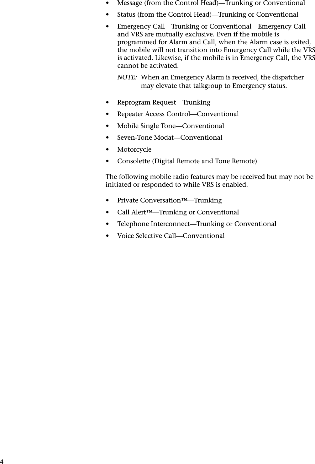 4•Message (from the Control Head)—Trunking or Conventional•Status (from the Control Head)—Trunking or Conventional•Emergency Call—Trunking or Conventional—Emergency Call and VRS are mutually exclusive. Even if the mobile is programmed for Alarm and Call, when the Alarm case is exited, the mobile will not transition into Emergency Call while the VRS is activated. Likewise, if the mobile is in Emergency Call, the VRS cannot be activated.NOTE: When an Emergency Alarm is received, the dispatcher may elevate that talkgroup to Emergency status.•Reprogram Request—Trunking•Repeater Access Control—Conventional•Mobile Single Tone—Conventional•Seven-Tone Modat—Conventional•Motorcycle•Consolette (Digital Remote and Tone Remote)The following mobile radio features may be received but may not be initiated or responded to while VRS is enabled.•Private Conversation™—Trunking•Call Alert™—Trunking or Conventional•Telephone Interconnect—Trunking or Conventional•Voice Selective Call—Conventional