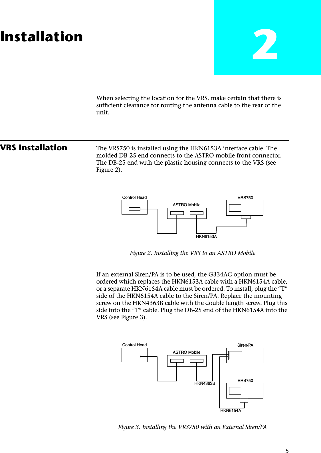 5Installation 2When selecting the location for the VRS, make certain that there is sufﬁcient clearance for routing the antenna cable to the rear of the unit.VRS Installation The VRS750 is installed using the HKN6153A interface cable. The molded DB-25 end connects to the ASTRO mobile front connector. The DB-25 end with the plastic housing connects to the VRS (see Figure 2).If an external Siren/PA is to be used, the G334AC option must be ordered which replaces the HKN6153A cable with a HKN6154A cable, or a separate HKN6154A cable must be ordered. To install, plug the “T” side of the HKN6154A cable to the Siren/PA. Replace the mounting screw on the HKN4363B cable with the double length screw. Plug this side into the “T” cable. Plug the DB-25 end of the HKN6154A into the VRS (see Figure 3).Figure 2. Installing the VRS to an ASTRO MobileFigure 3. Installing the VRS750 with an External Siren/PAControl HeadASTRO MobileVRS750HKN6153AControl HeadASTRO MobileSiren/PAVRS750HKN4363B HKN6154A