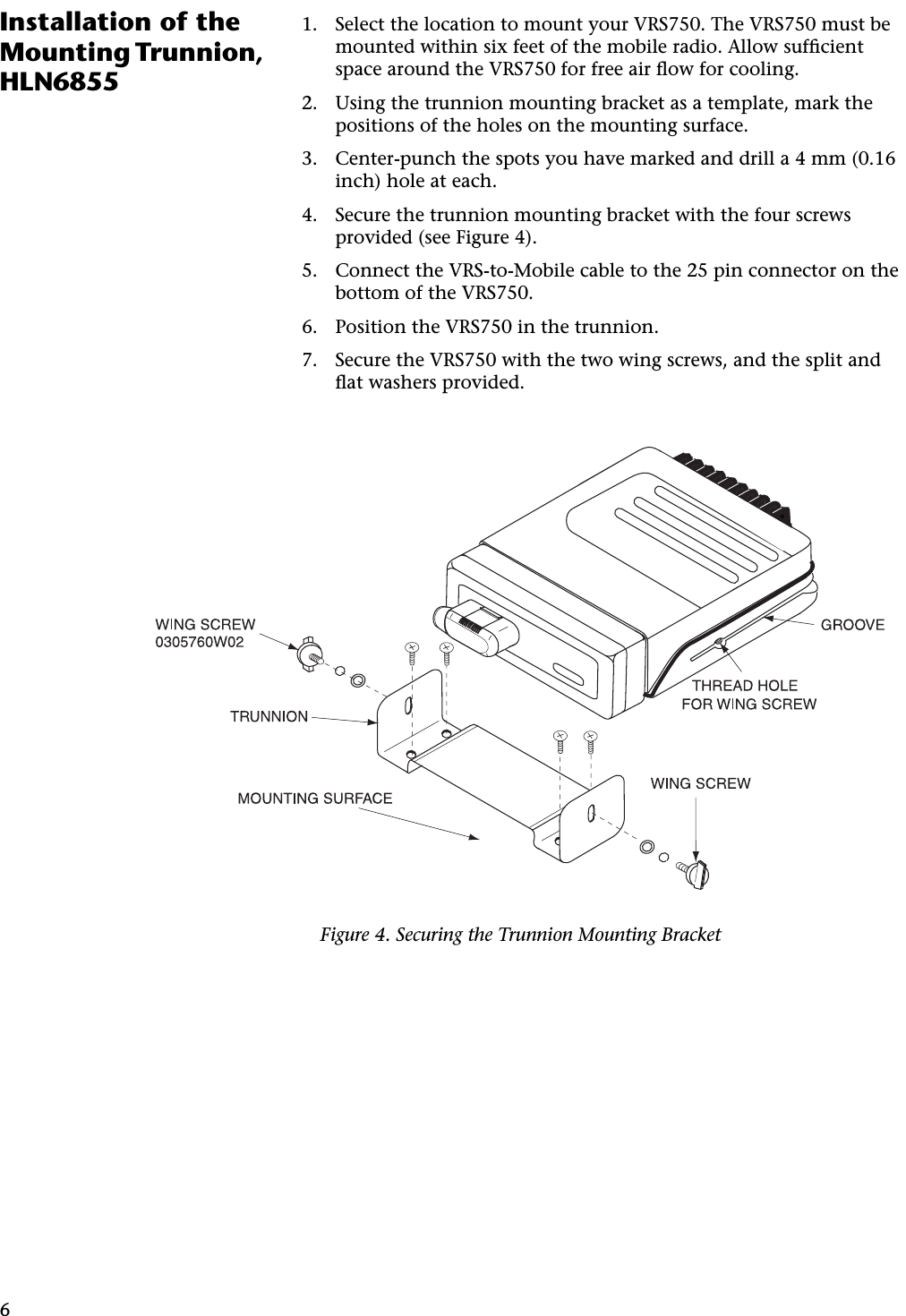 6Installation of the Mounting Trunnion, HLN68551. Select the location to mount your VRS750. The VRS750 must be mounted within six feet of the mobile radio. Allow sufﬁcient space around the VRS750 for free air ﬂow for cooling.2. Using the trunnion mounting bracket as a template, mark the positions of the holes on the mounting surface.3. Center-punch the spots you have marked and drill a 4 mm (0.16 inch) hole at each.4. Secure the trunnion mounting bracket with the four screws provided (see Figure 4).5. Connect the VRS-to-Mobile cable to the 25 pin connector on the bottom of the VRS750.6. Position the VRS750 in the trunnion.7. Secure the VRS750 with the two wing screws, and the split and ﬂat washers provided.Figure 4. Securing the Trunnion Mounting Bracket