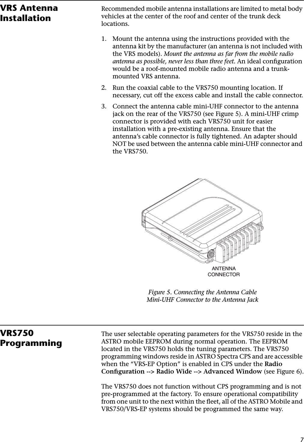 7VRS Antenna InstallationRecommended mobile antenna installations are limited to metal body vehicles at the center of the roof and center of the trunk deck locations.1. Mount the antenna using the instructions provided with the antenna kit by the manufacturer (an antenna is not included with the VRS models). Mount the antenna as far from the mobile radio antenna as possible, never less than three feet. An ideal conﬁguration would be a roof-mounted mobile radio antenna and a trunk-mounted VRS antenna.2. Run the coaxial cable to the VRS750 mounting location. If necessary, cut off the excess cable and install the cable connector.3. Connect the antenna cable mini-UHF connector to the antenna jack on the rear of the VRS750 (see Figure 5). A mini-UHF crimp connector is provided with each VRS750 unit for easier installation with a pre-existing antenna. Ensure that the antenna’s cable connector is fully tightened. An adapter should NOT be used between the antenna cable mini-UHF connector and the VRS750.VRS750 ProgrammingThe user selectable operating parameters for the VRS750 reside in the ASTRO mobile EEPROM during normal operation. The EEPROM located in the VRS750 holds the tuning parameters. The VRS750 programming windows reside in ASTRO Spectra CPS and are accessible when the “VRS-EP Option” is enabled in CPS under the Radio Conﬁguration --&gt; Radio Wide --&gt; Advanced Window (see Figure 6).The VRS750 does not function without CPS programming and is not pre-programmed at the factory. To ensure operational compatibility from one unit to the next within the ﬂeet, all of the ASTRO Mobile and VRS750/VRS-EP systems should be programmed the same way.Figure 5. Connecting the Antenna CableMini-UHF Connector to the Antenna JackANTENNACONNECTOR