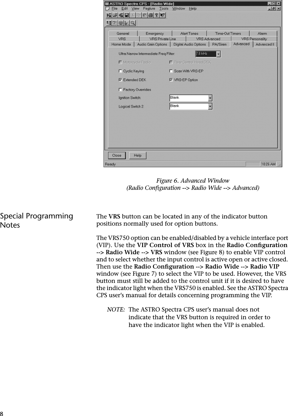 8Special Programming NotesThe VRS button can be located in any of the indicator button positions normally used for option buttons.The VRS750 option can be enabled/disabled by a vehicle interface port (VIP). Use the VIP Control of VRS box in the Radio Conﬁguration --&gt; Radio Wide --&gt; VRS window (see Figure 8) to enable VIP control and to select whether the input control is active open or active closed. Then use the Radio Conﬁguration --&gt; Radio Wide --&gt; Radio VIP window (see Figure 7) to select the VIP to be used. However, the VRS button must still be added to the control unit if it is desired to have the indicator light when the VRS750 is enabled. See the ASTRO Spectra CPS user’s manual for details concerning programming the VIP.NOTE: The ASTRO Spectra CPS user’s manual does not indicate that the VRS button is required in order to have the indicator light when the VIP is enabled.Figure 6. Advanced Window(Radio Conﬁguration --&gt; Radio Wide --&gt; Advanced)