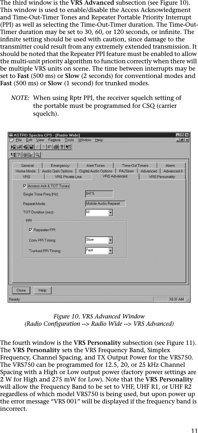 11The third window is the VRS Advanced subsection (see Figure 10). This window is used to enable/disable the Access Acknowledgment and Time-Out-Timer Tones and Repeater Portable Priority Interrupt (PPI) as well as selecting the Time-Out-Timer duration. The Time-Out-Timer duration may be set to 30, 60, or 120 seconds, or inﬁnite. The inﬁnite setting should be used with caution, since damage to the transmitter could result from any extremely extended transmission. It should be noted that the Repeater PPI feature must be enabled to allow the multi-unit priority algorithm to function correctly when there will be multiple VRS units on scene. The time between interrupts may be set to Fast (500 ms) or Slow (2 seconds) for conventional modes and Fast (500 ms) or Slow (1 second) for trunked modes.NOTE: When using Rptr PPI, the receiver squelch setting of the portable must be programmed for CSQ (carrier squelch).The fourth window is the VRS Personality subsection (see Figure 11). The VRS Personality sets the VRS Frequency Band, Simplex Frequency, Channel Spacing, and TX Output Power for the VRS750. The VRS750 can be programmed for 12.5, 20, or 25 kHz Channel Spacing with a High or Low output power (factory power settings are 2 W for High and 275 mW for Low). Note that the VRS Personality will allow the Frequency Band to be set to VHF, UHF R1, or UHF R2 regardless of which model VRS750 is being used, but upon power up the error message “VRS 001” will be displayed if the frequency band is incorrect.Figure 10. VRS Advanced Window(Radio Conﬁguration --&gt; Radio Wide --&gt; VRS Advanced)