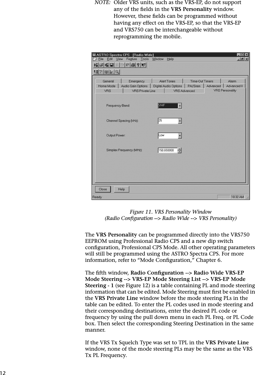 12NOTE: Older VRS units, such as the VRS-EP, do not support any of the ﬁelds in the VRS Personality window. However, these ﬁelds can be programmed without having any effect on the VRS-EP, so that the VRS-EP and VRS750 can be interchangeable without reprogramming the mobile.The VRS Personality can be programmed directly into the VRS750 EEPROM using Professional Radio CPS and a new dip switch conﬁguration, Professional CPS Mode. All other operating parameters will still be programmed using the ASTRO Spectra CPS. For more information, refer to “Mode Conﬁguration,” Chapter 6.The ﬁfth window, Radio Conﬁguration --&gt; Radio Wide VRS-EP Mode Steering --&gt; VRS-EP Mode Steering List --&gt; VRS-EP Mode Steering - 1 (see Figure 12) is a table containing PL and mode steering information that can be edited. Mode Steering must ﬁrst be enabled in the VRS Private Line window before the mode steering PLs in the table can be edited. To enter the PL codes used in mode steering and their corresponding destinations, enter the desired PL code or frequency by using the pull down menu in each PL Freq. or PL Code box. Then select the corresponding Steering Destination in the same manner.If the VRS Tx Squelch Type was set to TPL in the VRS Private Line window, none of the mode steering PLs may be the same as the VRS Tx PL Frequency.Figure 11. VRS Personality Window(Radio Conﬁguration --&gt; Radio Wide --&gt; VRS Personality)