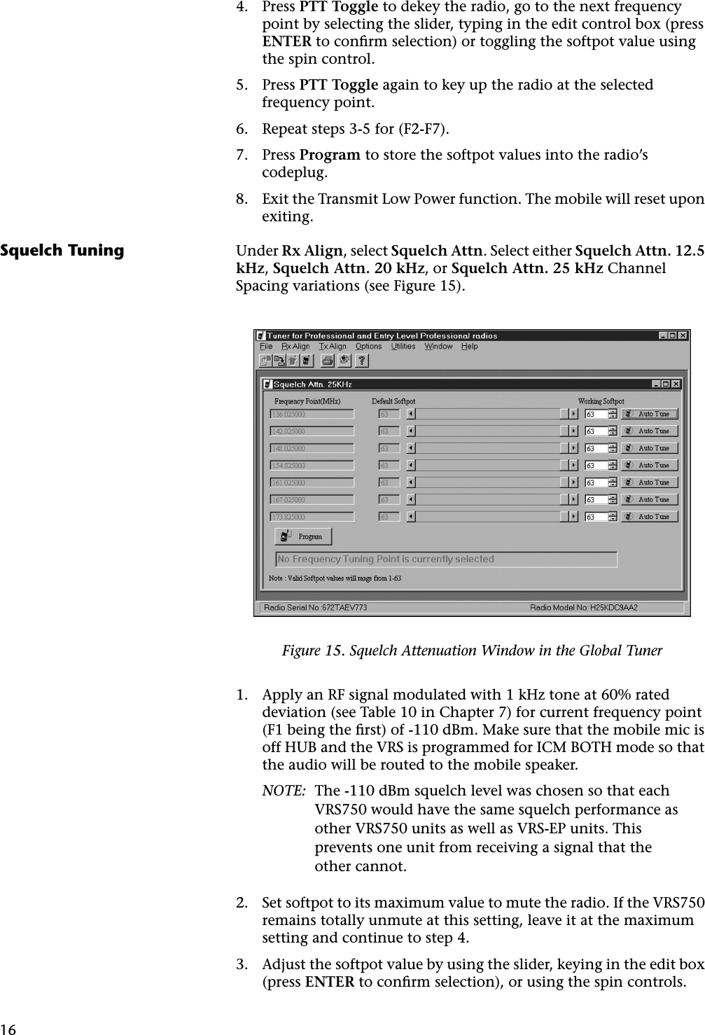 164. Press PTT Toggle to dekey the radio, go to the next frequency point by selecting the slider, typing in the edit control box (press ENTER to conﬁrm selection) or toggling the softpot value using the spin control.5. Press PTT Toggle again to key up the radio at the selected frequency point.6. Repeat steps 3-5 for (F2-F7).7. Press Program to store the softpot values into the radio’s codeplug.8. Exit the Transmit Low Power function. The mobile will reset upon exiting.Squelch Tuning Under Rx Align, select Squelch Attn. Select either Squelch Attn. 12.5 kHz, Squelch Attn. 20 kHz, or Squelch Attn. 25 kHz Channel Spacing variations (see Figure 15).1. Apply an RF signal modulated with 1 kHz tone at 60% rated deviation (see Table 10 in Chapter 7) for current frequency point (F1 being the ﬁrst) of -110 dBm. Make sure that the mobile mic is off HUB and the VRS is programmed for ICM BOTH mode so that the audio will be routed to the mobile speaker.NOTE: The -110 dBm squelch level was chosen so that each VRS750 would have the same squelch performance as other VRS750 units as well as VRS-EP units. This prevents one unit from receiving a signal that the other cannot.2. Set softpot to its maximum value to mute the radio. If the VRS750 remains totally unmute at this setting, leave it at the maximum setting and continue to step 4.3. Adjust the softpot value by using the slider, keying in the edit box (press ENTER to conﬁrm selection), or using the spin controls. Figure 15. Squelch Attenuation Window in the Global Tuner