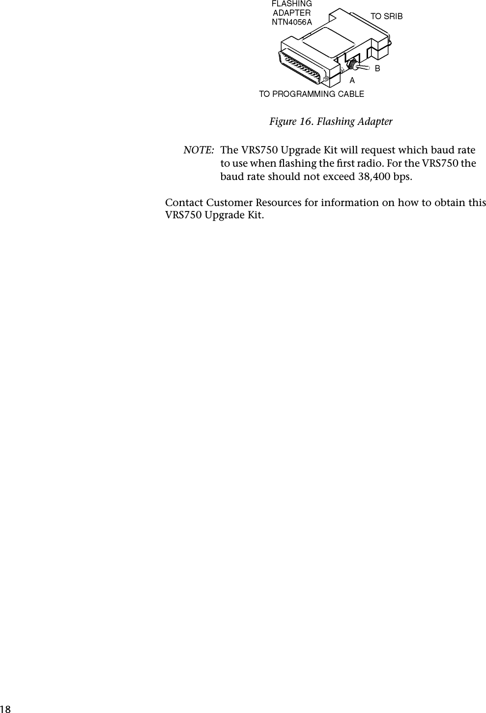 18NOTE: The VRS750 Upgrade Kit will request which baud rate to use when ﬂashing the ﬁrst radio. For the VRS750 the baud rate should not exceed 38,400 bps.Contact Customer Resources for information on how to obtain this VRS750 Upgrade Kit.Figure 16. Flashing Adapter