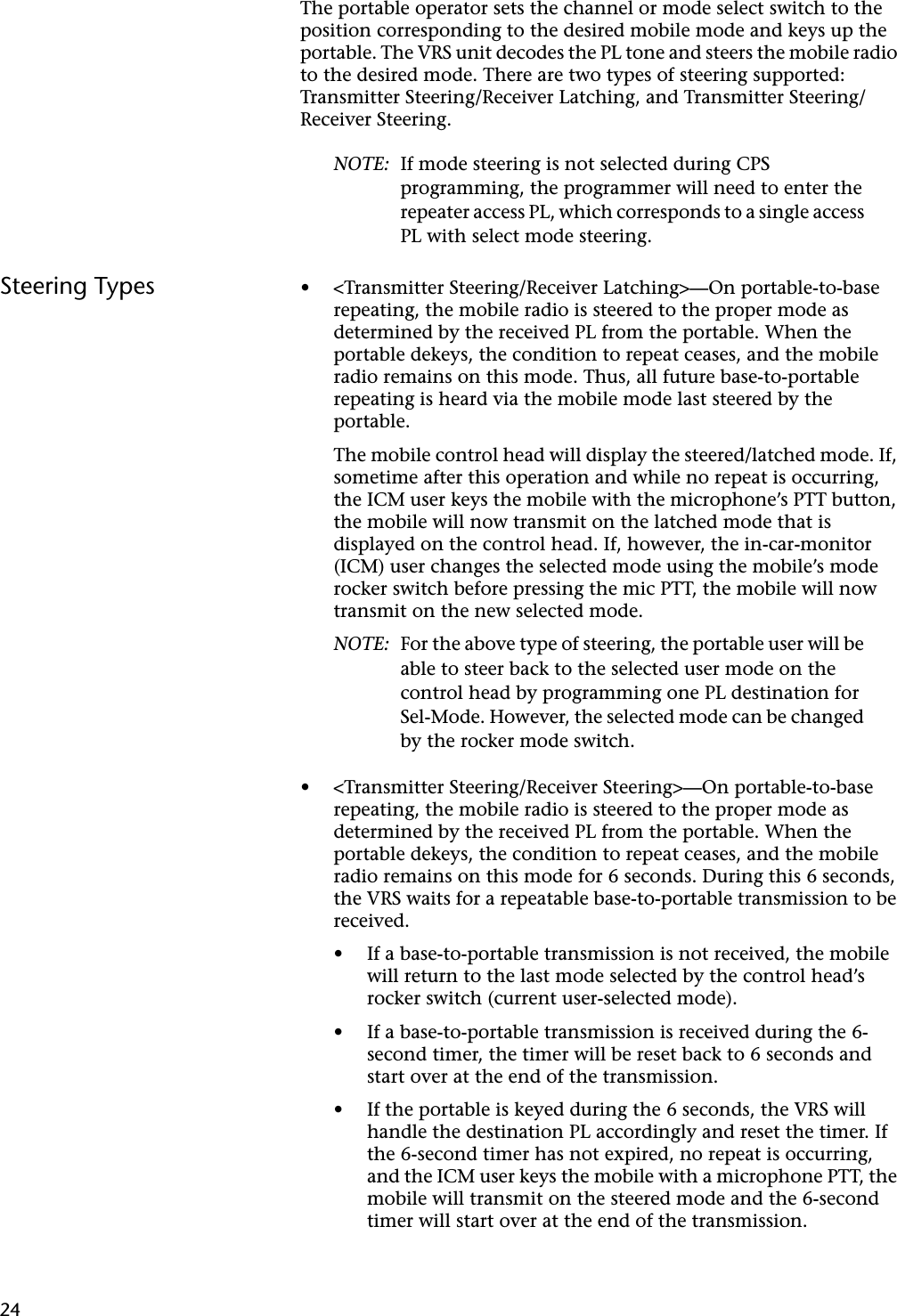  24 The portable operator sets the channel or mode select switch to the position corresponding to the desired mobile mode and keys up the portable. The VRS unit decodes the PL tone and steers the mobile radio to the desired mode. There are two types of steering supported: Transmitter Steering/Receiver Latching, and Transmitter Steering/Receiver Steering. NOTE: If mode steering is not selected during CPS programming, the programmer will need to enter the repeater access PL, which corresponds to a single access PL with select mode steering. Steering Types • &lt;Transmitter Steering/Receiver Latching&gt;—On portable-to-base repeating, the mobile radio is steered to the proper mode as determined by the received PL from the portable. When the portable dekeys, the condition to repeat ceases, and the mobile radio remains on this mode. Thus, all future base-to-portable repeating is heard via the mobile mode last steered by the portable.The mobile control head will display the steered/latched mode. If, sometime after this operation and while no repeat is occurring, the ICM user keys the mobile with the microphone’s PTT button, the mobile will now transmit on the latched mode that is displayed on the control head. If, however, the in-car-monitor (ICM) user changes the selected mode using the mobile’s mode rocker switch before pressing the mic PTT, the mobile will now transmit on the new selected mode. NOTE: For the above type of steering, the portable user will be able to steer back to the selected user mode on the control head by programming one PL destination for Sel-Mode. However, the selected mode can be changed by the rocker mode switch. • &lt;Transmitter Steering/Receiver Steering&gt;—On portable-to-base repeating, the mobile radio is steered to the proper mode as determined by the received PL from the portable. When the portable dekeys, the condition to repeat ceases, and the mobile radio remains on this mode for 6 seconds. During this 6 seconds, the VRS waits for a repeatable base-to-portable transmission to be received.• If a base-to-portable transmission is not received, the mobile will return to the last mode selected by the control head’s rocker switch (current user-selected mode).• If a base-to-portable transmission is received during the 6-second timer, the timer will be reset back to 6 seconds and start over at the end of the transmission.• If the portable is keyed during the 6 seconds, the VRS will handle the destination PL accordingly and reset the timer. If the 6-second timer has not expired, no repeat is occurring, and the ICM user keys the mobile with a microphone PTT, the mobile will transmit on the steered mode and the 6-second timer will start over at the end of the transmission.