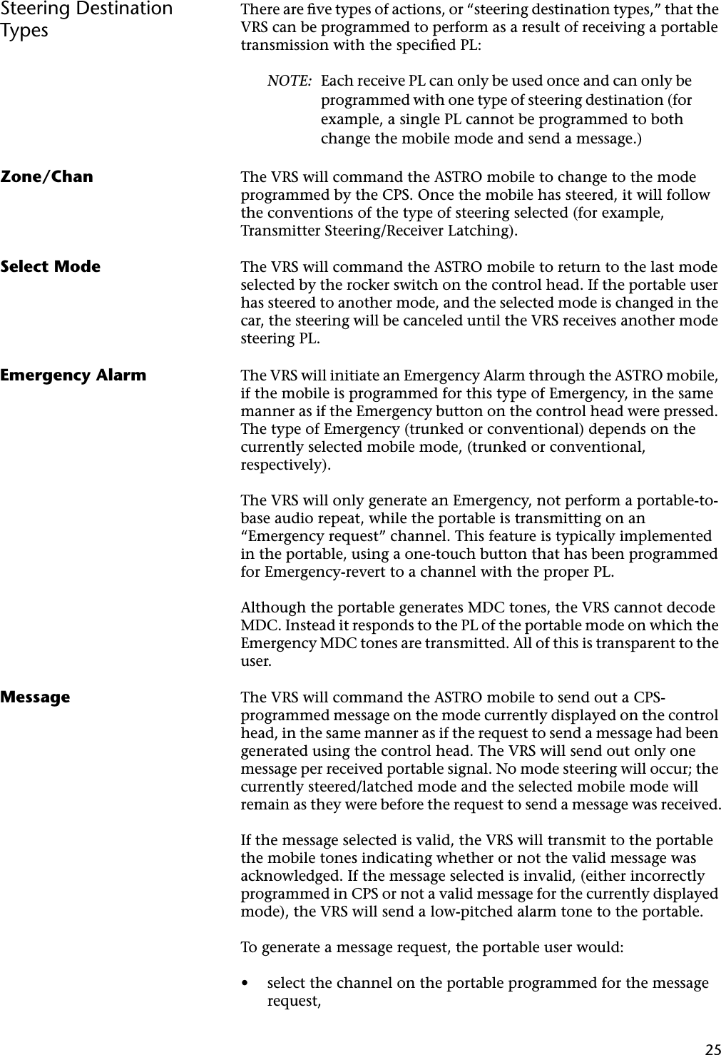 25Steering Destination TypesThere are ﬁve types of actions, or “steering destination types,” that the VRS can be programmed to perform as a result of receiving a portable transmission with the speciﬁed PL:NOTE: Each receive PL can only be used once and can only be programmed with one type of steering destination (for example, a single PL cannot be programmed to both change the mobile mode and send a message.)Zone/Chan The VRS will command the ASTRO mobile to change to the mode programmed by the CPS. Once the mobile has steered, it will follow the conventions of the type of steering selected (for example, Transmitter Steering/Receiver Latching).Select Mode The VRS will command the ASTRO mobile to return to the last mode selected by the rocker switch on the control head. If the portable user has steered to another mode, and the selected mode is changed in the car, the steering will be canceled until the VRS receives another mode steering PL.Emergency Alarm The VRS will initiate an Emergency Alarm through the ASTRO mobile, if the mobile is programmed for this type of Emergency, in the same manner as if the Emergency button on the control head were pressed. The type of Emergency (trunked or conventional) depends on the currently selected mobile mode, (trunked or conventional, respectively).The VRS will only generate an Emergency, not perform a portable-to-base audio repeat, while the portable is transmitting on an “Emergency request” channel. This feature is typically implemented in the portable, using a one-touch button that has been programmed for Emergency-revert to a channel with the proper PL.Although the portable generates MDC tones, the VRS cannot decode MDC. Instead it responds to the PL of the portable mode on which the Emergency MDC tones are transmitted. All of this is transparent to the user.Message The VRS will command the ASTRO mobile to send out a CPS-programmed message on the mode currently displayed on the control head, in the same manner as if the request to send a message had been generated using the control head. The VRS will send out only one message per received portable signal. No mode steering will occur; the currently steered/latched mode and the selected mobile mode will remain as they were before the request to send a message was received.If the message selected is valid, the VRS will transmit to the portable the mobile tones indicating whether or not the valid message was acknowledged. If the message selected is invalid, (either incorrectly programmed in CPS or not a valid message for the currently displayed mode), the VRS will send a low-pitched alarm tone to the portable.To generate a message request, the portable user would:•select the channel on the portable programmed for the message request,