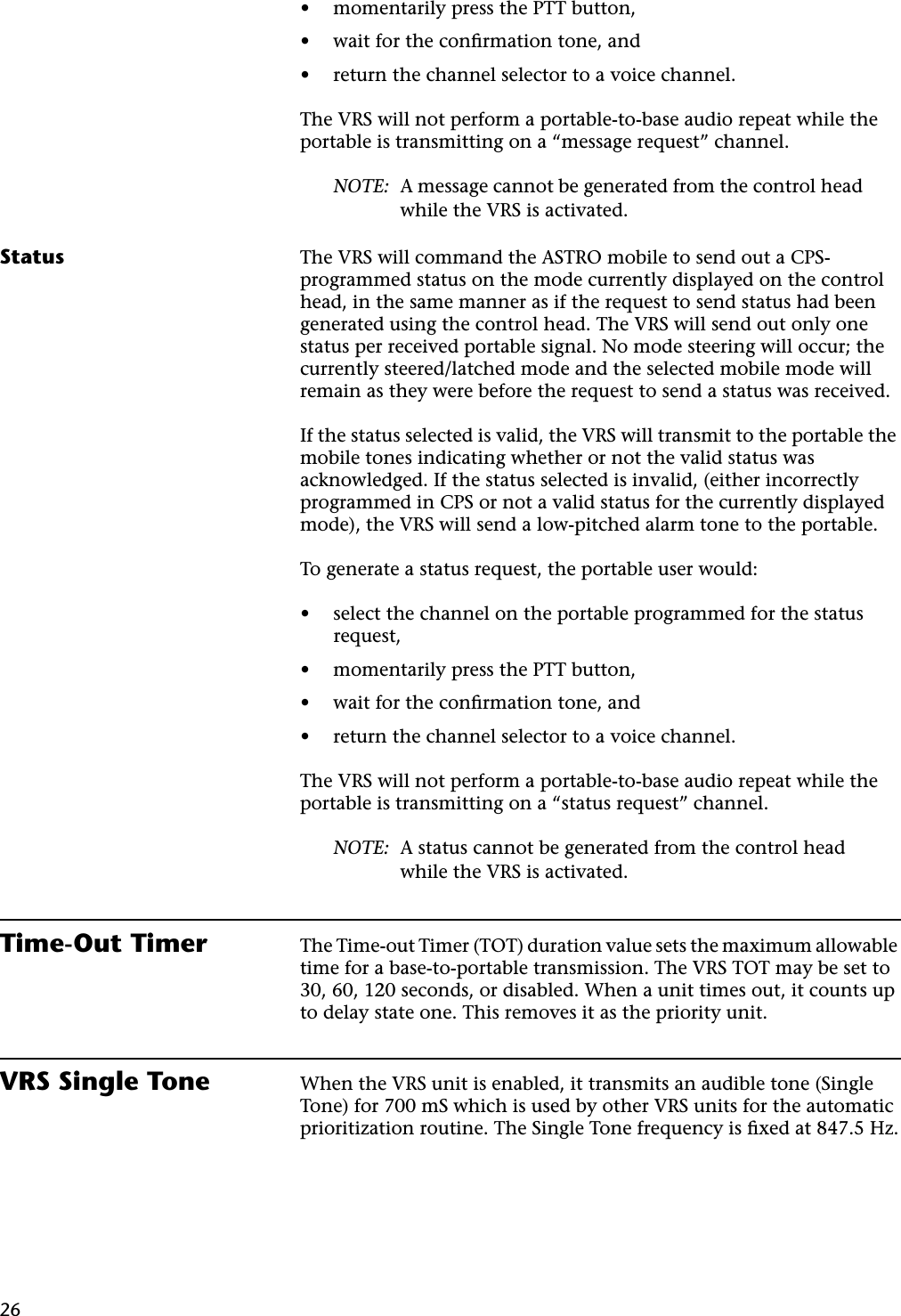 26•momentarily press the PTT button,•wait for the conﬁrmation tone, and•return the channel selector to a voice channel.The VRS will not perform a portable-to-base audio repeat while the portable is transmitting on a “message request” channel.NOTE: A message cannot be generated from the control head while the VRS is activated.Status The VRS will command the ASTRO mobile to send out a CPS-programmed status on the mode currently displayed on the control head, in the same manner as if the request to send status had been generated using the control head. The VRS will send out only one status per received portable signal. No mode steering will occur; the currently steered/latched mode and the selected mobile mode will remain as they were before the request to send a status was received.If the status selected is valid, the VRS will transmit to the portable the mobile tones indicating whether or not the valid status was acknowledged. If the status selected is invalid, (either incorrectly programmed in CPS or not a valid status for the currently displayed mode), the VRS will send a low-pitched alarm tone to the portable.To generate a status request, the portable user would:•select the channel on the portable programmed for the status request,•momentarily press the PTT button,•wait for the conﬁrmation tone, and•return the channel selector to a voice channel.The VRS will not perform a portable-to-base audio repeat while the portable is transmitting on a “status request” channel.NOTE: A status cannot be generated from the control head while the VRS is activated.Time-Out Timer The Time-out Timer (TOT) duration value sets the maximum allowable time for a base-to-portable transmission. The VRS TOT may be set to 30, 60, 120 seconds, or disabled. When a unit times out, it counts up to delay state one. This removes it as the priority unit.VRS Single Tone When the VRS unit is enabled, it transmits an audible tone (Single Tone) for 700 mS which is used by other VRS units for the automatic prioritization routine. The Single Tone frequency is ﬁxed at 847.5 Hz.