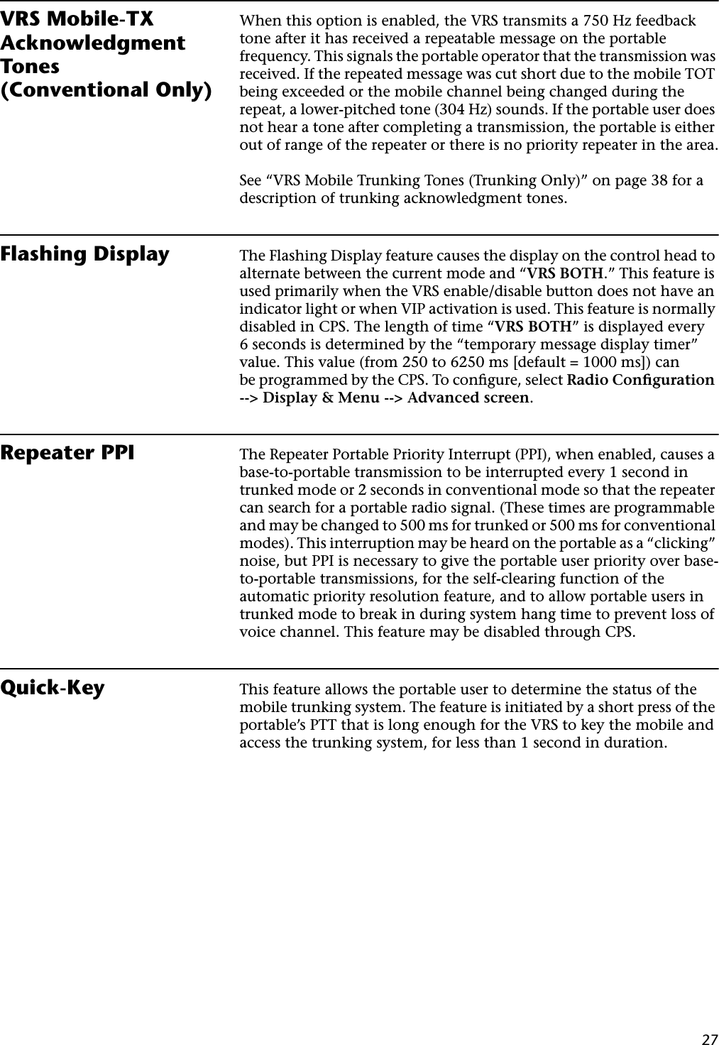 27VRS Mobile-TX Acknowledgment Tones (Conventional Only)When this option is enabled, the VRS transmits a 750 Hz feedback tone after it has received a repeatable message on the portable frequency. This signals the portable operator that the transmission was received. If the repeated message was cut short due to the mobile TOT being exceeded or the mobile channel being changed during the repeat, a lower-pitched tone (304 Hz) sounds. If the portable user does not hear a tone after completing a transmission, the portable is either out of range of the repeater or there is no priority repeater in the area.See “VRS Mobile Trunking Tones (Trunking Only)” on page 38 for a description of trunking acknowledgment tones.Flashing Display The Flashing Display feature causes the display on the control head to alternate between the current mode and “VRS BOTH.” This feature is used primarily when the VRS enable/disable button does not have an indicator light or when VIP activation is used. This feature is normally disabled in CPS. The length of time “VRS BOTH” is displayed every 6 seconds is determined by the “temporary message display timer” value. This value (from 250 to 6250 ms [default = 1000 ms]) canbe programmed by the CPS. To conﬁgure, select Radio Conﬁguration --&gt; Display &amp; Menu --&gt; Advanced screen.Repeater PPI The Repeater Portable Priority Interrupt (PPI), when enabled, causes a base-to-portable transmission to be interrupted every 1 second in trunked mode or 2 seconds in conventional mode so that the repeater can search for a portable radio signal. (These times are programmable and may be changed to 500 ms for trunked or 500 ms for conventional modes). This interruption may be heard on the portable as a “clicking” noise, but PPI is necessary to give the portable user priority over base-to-portable transmissions, for the self-clearing function of the automatic priority resolution feature, and to allow portable users in trunked mode to break in during system hang time to prevent loss of voice channel. This feature may be disabled through CPS.Quick-Key This feature allows the portable user to determine the status of the mobile trunking system. The feature is initiated by a short press of the portable’s PTT that is long enough for the VRS to key the mobile and access the trunking system, for less than 1 second in duration.