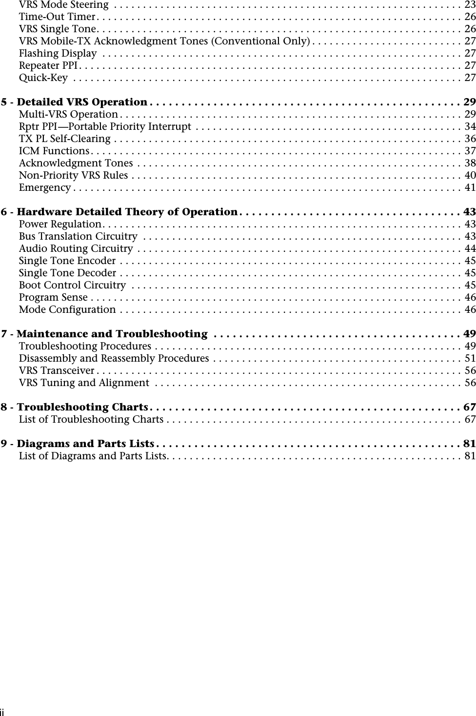  ii ii VRS Mode Steering  . . . . . . . . . . . . . . . . . . . . . . . . . . . . . . . . . . . . . . . . . . . . . . . . . . . . . . . . . . . . 23Time-Out Timer. . . . . . . . . . . . . . . . . . . . . . . . . . . . . . . . . . . . . . . . . . . . . . . . . . . . . . . . . . . . . . . 26VRS Single Tone. . . . . . . . . . . . . . . . . . . . . . . . . . . . . . . . . . . . . . . . . . . . . . . . . . . . . . . . . . . . . . . 26VRS Mobile-TX Acknowledgment Tones (Conventional Only) . . . . . . . . . . . . . . . . . . . . . . . . . . 27Flashing Display  . . . . . . . . . . . . . . . . . . . . . . . . . . . . . . . . . . . . . . . . . . . . . . . . . . . . . . . . . . . . . . 27Repeater PPI . . . . . . . . . . . . . . . . . . . . . . . . . . . . . . . . . . . . . . . . . . . . . . . . . . . . . . . . . . . . . . . . . . 27Quick-Key  . . . . . . . . . . . . . . . . . . . . . . . . . . . . . . . . . . . . . . . . . . . . . . . . . . . . . . . . . . . . . . . . . . . 27 5 - Detailed VRS Operation . . . . . . . . . . . . . . . . . . . . . . . . . . . . . . . . . . . . . . . . . . . . . . . . . 29 Multi-VRS Operation . . . . . . . . . . . . . . . . . . . . . . . . . . . . . . . . . . . . . . . . . . . . . . . . . . . . . . . . . . . 29Rptr PPI—Portable Priority Interrupt  . . . . . . . . . . . . . . . . . . . . . . . . . . . . . . . . . . . . . . . . . . . . . . 34TX PL Self-Clearing . . . . . . . . . . . . . . . . . . . . . . . . . . . . . . . . . . . . . . . . . . . . . . . . . . . . . . . . . . . . 36ICM Functions. . . . . . . . . . . . . . . . . . . . . . . . . . . . . . . . . . . . . . . . . . . . . . . . . . . . . . . . . . . . . . . . 37Acknowledgment Tones  . . . . . . . . . . . . . . . . . . . . . . . . . . . . . . . . . . . . . . . . . . . . . . . . . . . . . . . . 38Non-Priority VRS Rules . . . . . . . . . . . . . . . . . . . . . . . . . . . . . . . . . . . . . . . . . . . . . . . . . . . . . . . . . 40Emergency . . . . . . . . . . . . . . . . . . . . . . . . . . . . . . . . . . . . . . . . . . . . . . . . . . . . . . . . . . . . . . . . . . . 41 6 - Hardware Detailed Theory of Operation . . . . . . . . . . . . . . . . . . . . . . . . . . . . . . . . . . . 43 Power Regulation. . . . . . . . . . . . . . . . . . . . . . . . . . . . . . . . . . . . . . . . . . . . . . . . . . . . . . . . . . . . . . 43Bus Translation Circuitry  . . . . . . . . . . . . . . . . . . . . . . . . . . . . . . . . . . . . . . . . . . . . . . . . . . . . . . . 43Audio Routing Circuitry  . . . . . . . . . . . . . . . . . . . . . . . . . . . . . . . . . . . . . . . . . . . . . . . . . . . . . . . . 44Single Tone Encoder . . . . . . . . . . . . . . . . . . . . . . . . . . . . . . . . . . . . . . . . . . . . . . . . . . . . . . . . . . . 45Single Tone Decoder . . . . . . . . . . . . . . . . . . . . . . . . . . . . . . . . . . . . . . . . . . . . . . . . . . . . . . . . . . . 45Boot Control Circuitry  . . . . . . . . . . . . . . . . . . . . . . . . . . . . . . . . . . . . . . . . . . . . . . . . . . . . . . . . . 45Program Sense . . . . . . . . . . . . . . . . . . . . . . . . . . . . . . . . . . . . . . . . . . . . . . . . . . . . . . . . . . . . . . . . 46Mode Configuration . . . . . . . . . . . . . . . . . . . . . . . . . . . . . . . . . . . . . . . . . . . . . . . . . . . . . . . . . . . 46 7 - Maintenance and Troubleshooting  . . . . . . . . . . . . . . . . . . . . . . . . . . . . . . . . . . . . . . . 49 Troubleshooting Procedures . . . . . . . . . . . . . . . . . . . . . . . . . . . . . . . . . . . . . . . . . . . . . . . . . . . . . 49Disassembly and Reassembly Procedures . . . . . . . . . . . . . . . . . . . . . . . . . . . . . . . . . . . . . . . . . . . 51VRS Transceiver . . . . . . . . . . . . . . . . . . . . . . . . . . . . . . . . . . . . . . . . . . . . . . . . . . . . . . . . . . . . . . . 56VRS Tuning and Alignment  . . . . . . . . . . . . . . . . . . . . . . . . . . . . . . . . . . . . . . . . . . . . . . . . . . . . . 56 8 - Troubleshooting Charts . . . . . . . . . . . . . . . . . . . . . . . . . . . . . . . . . . . . . . . . . . . . . . . . . 67 List of Troubleshooting Charts . . . . . . . . . . . . . . . . . . . . . . . . . . . . . . . . . . . . . . . . . . . . . . . . . . . 67 9 - Diagrams and Parts Lists . . . . . . . . . . . . . . . . . . . . . . . . . . . . . . . . . . . . . . . . . . . . . . . . 81 List of Diagrams and Parts Lists. . . . . . . . . . . . . . . . . . . . . . . . . . . . . . . . . . . . . . . . . . . . . . . . . . . 81