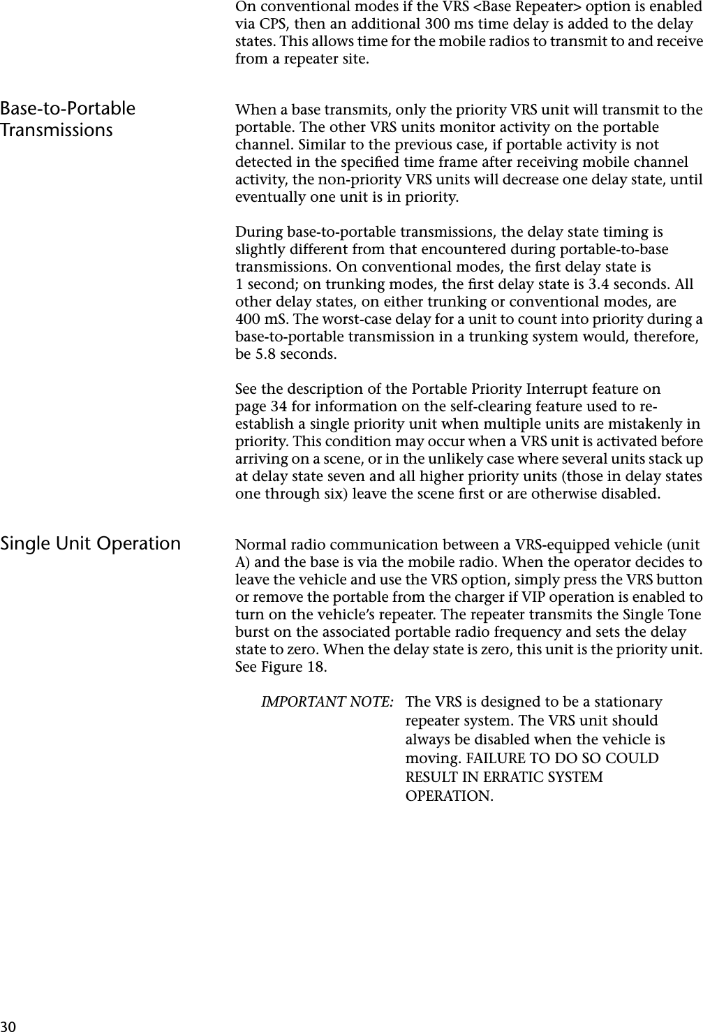 30On conventional modes if the VRS &lt;Base Repeater&gt; option is enabled via CPS, then an additional 300 ms time delay is added to the delay states. This allows time for the mobile radios to transmit to and receive from a repeater site.Base-to-Portable TransmissionsWhen a base transmits, only the priority VRS unit will transmit to the portable. The other VRS units monitor activity on the portable channel. Similar to the previous case, if portable activity is not detected in the speciﬁed time frame after receiving mobile channel activity, the non-priority VRS units will decrease one delay state, until eventually one unit is in priority.During base-to-portable transmissions, the delay state timing is slightly different from that encountered during portable-to-base transmissions. On conventional modes, the ﬁrst delay state is 1 second; on trunking modes, the ﬁrst delay state is 3.4 seconds. All other delay states, on either trunking or conventional modes, are 400 mS. The worst-case delay for a unit to count into priority during a base-to-portable transmission in a trunking system would, therefore, be 5.8 seconds.See the description of the Portable Priority Interrupt feature on page 34 for information on the self-clearing feature used to re-establish a single priority unit when multiple units are mistakenly in priority. This condition may occur when a VRS unit is activated before arriving on a scene, or in the unlikely case where several units stack up at delay state seven and all higher priority units (those in delay states one through six) leave the scene ﬁrst or are otherwise disabled.Single Unit Operation Normal radio communication between a VRS-equipped vehicle (unit A) and the base is via the mobile radio. When the operator decides to leave the vehicle and use the VRS option, simply press the VRS button or remove the portable from the charger if VIP operation is enabled to turn on the vehicle’s repeater. The repeater transmits the Single Tone burst on the associated portable radio frequency and sets the delay state to zero. When the delay state is zero, this unit is the priority unit. See Figure 18.IMPORTANT NOTE: The VRS is designed to be a stationary repeater system. The VRS unit should always be disabled when the vehicle is moving. FAILURE TO DO SO COULD RESULT IN ERRATIC SYSTEM OPERATION.