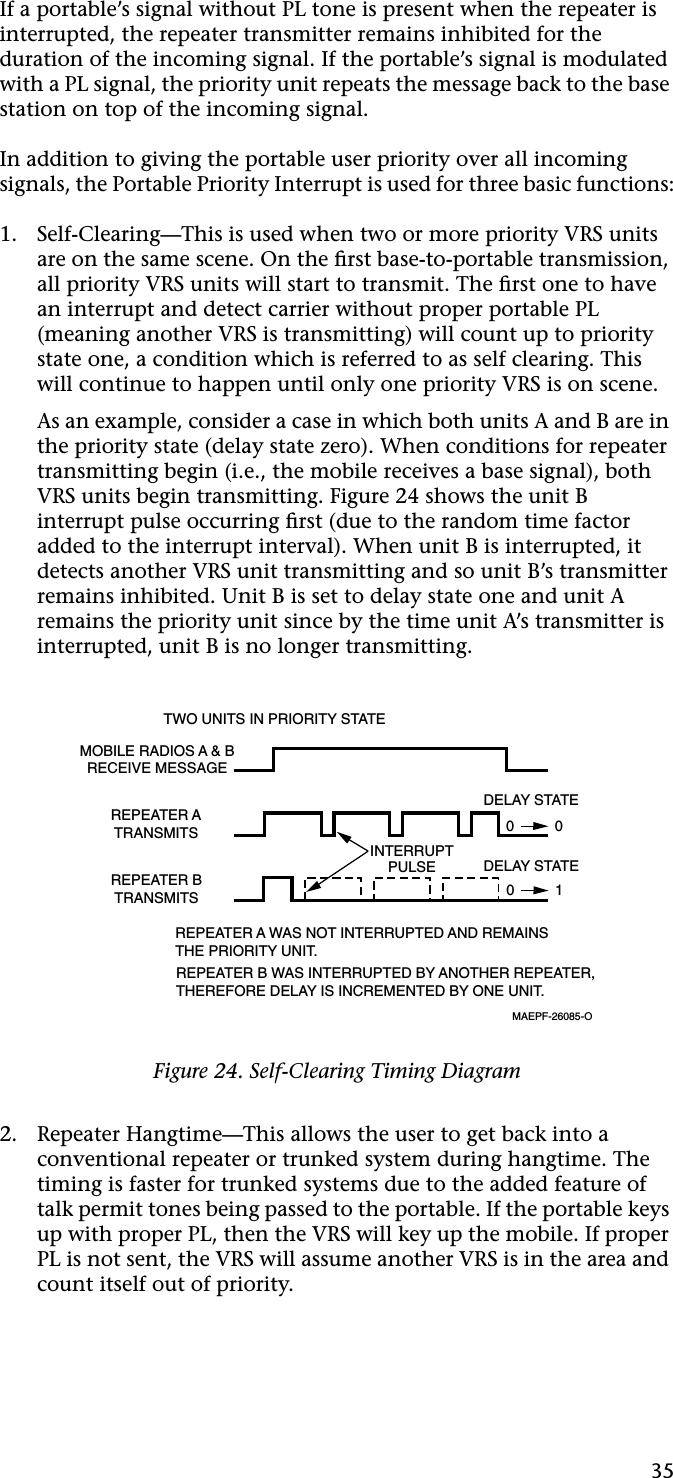 35If a portable’s signal without PL tone is present when the repeater is interrupted, the repeater transmitter remains inhibited for the duration of the incoming signal. If the portable’s signal is modulated with a PL signal, the priority unit repeats the message back to the base station on top of the incoming signal.In addition to giving the portable user priority over all incoming signals, the Portable Priority Interrupt is used for three basic functions:1. Self-Clearing—This is used when two or more priority VRS units are on the same scene. On the ﬁrst base-to-portable transmission, all priority VRS units will start to transmit. The ﬁrst one to have an interrupt and detect carrier without proper portable PL (meaning another VRS is transmitting) will count up to priority state one, a condition which is referred to as self clearing. This will continue to happen until only one priority VRS is on scene.As an example, consider a case in which both units A and B are in the priority state (delay state zero). When conditions for repeater transmitting begin (i.e., the mobile receives a base signal), both VRS units begin transmitting. Figure 24 shows the unit B interrupt pulse occurring ﬁrst (due to the random time factor added to the interrupt interval). When unit B is interrupted, it detects another VRS unit transmitting and so unit B’s transmitter remains inhibited. Unit B is set to delay state one and unit A remains the priority unit since by the time unit A’s transmitter is interrupted, unit B is no longer transmitting.2. Repeater Hangtime—This allows the user to get back into a conventional repeater or trunked system during hangtime. The timing is faster for trunked systems due to the added feature of talk permit tones being passed to the portable. If the portable keys up with proper PL, then the VRS will key up the mobile. If proper PL is not sent, the VRS will assume another VRS is in the area and count itself out of priority.Figure 24. Self-Clearing Timing DiagramTWO UNITS IN PRIORITY STATEMOBILE RADIOS A &amp; BRECEIVE MESSAGEREPEATER ATRANSMITSREPEATER BTRANSMITSREPEATER A WAS NOT INTERRUPTED AND REMAINSTHE PRIORITY UNIT.REPEATER B WAS INTERRUPTED BY ANOTHER REPEATER,THEREFORE DELAY IS INCREMENTED BY ONE UNIT.MAEPF-26085-OINTERRUPTPULSE DELAY STATEDELAY STATE0          00          1