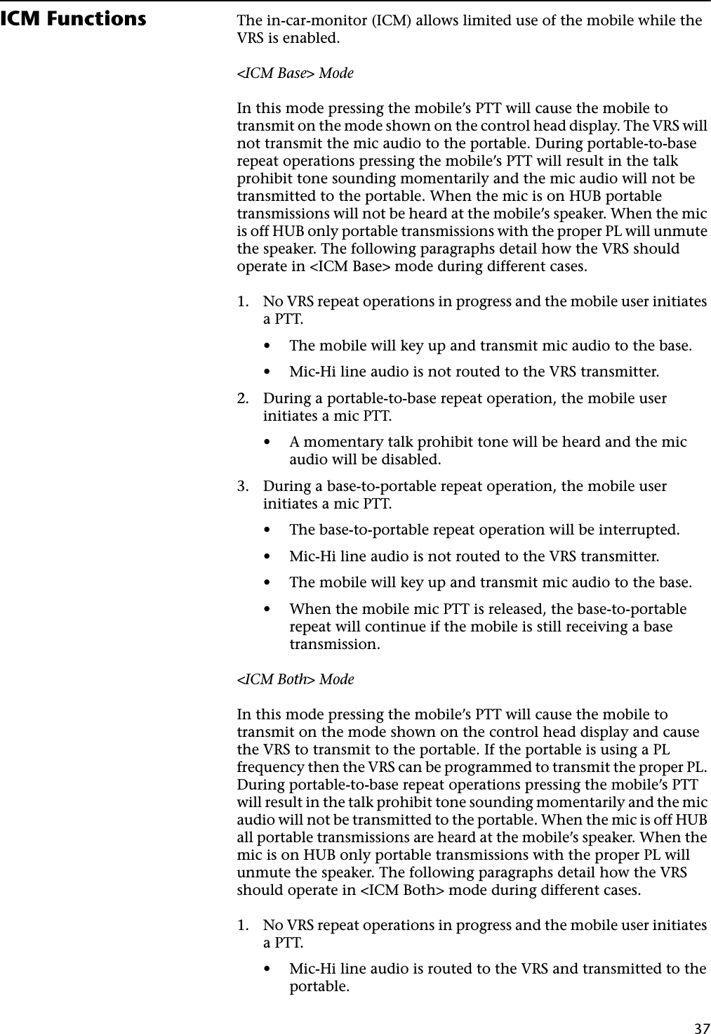 37ICM Functions The in-car-monitor (ICM) allows limited use of the mobile while the VRS is enabled.&lt;ICM Base&gt; ModeIn this mode pressing the mobile’s PTT will cause the mobile to transmit on the mode shown on the control head display. The VRS will not transmit the mic audio to the portable. During portable-to-base repeat operations pressing the mobile’s PTT will result in the talk prohibit tone sounding momentarily and the mic audio will not be transmitted to the portable. When the mic is on HUB portable transmissions will not be heard at the mobile’s speaker. When the mic is off HUB only portable transmissions with the proper PL will unmute the speaker. The following paragraphs detail how the VRS should operate in &lt;ICM Base&gt; mode during different cases.1. No VRS repeat operations in progress and the mobile user initiates a PTT.• The mobile will key up and transmit mic audio to the base.• Mic-Hi line audio is not routed to the VRS transmitter.2. During a portable-to-base repeat operation, the mobile user initiates a mic PTT.• A momentary talk prohibit tone will be heard and the mic audio will be disabled.3. During a base-to-portable repeat operation, the mobile user initiates a mic PTT.• The base-to-portable repeat operation will be interrupted.• Mic-Hi line audio is not routed to the VRS transmitter.• The mobile will key up and transmit mic audio to the base.• When the mobile mic PTT is released, the base-to-portable repeat will continue if the mobile is still receiving a base transmission.&lt;ICM Both&gt; ModeIn this mode pressing the mobile’s PTT will cause the mobile to transmit on the mode shown on the control head display and cause the VRS to transmit to the portable. If the portable is using a PL frequency then the VRS can be programmed to transmit the proper PL. During portable-to-base repeat operations pressing the mobile’s PTT will result in the talk prohibit tone sounding momentarily and the mic audio will not be transmitted to the portable. When the mic is off HUB all portable transmissions are heard at the mobile’s speaker. When the mic is on HUB only portable transmissions with the proper PL will unmute the speaker. The following paragraphs detail how the VRS should operate in &lt;ICM Both&gt; mode during different cases.1. No VRS repeat operations in progress and the mobile user initiates a PTT.• Mic-Hi line audio is routed to the VRS and transmitted to the portable.