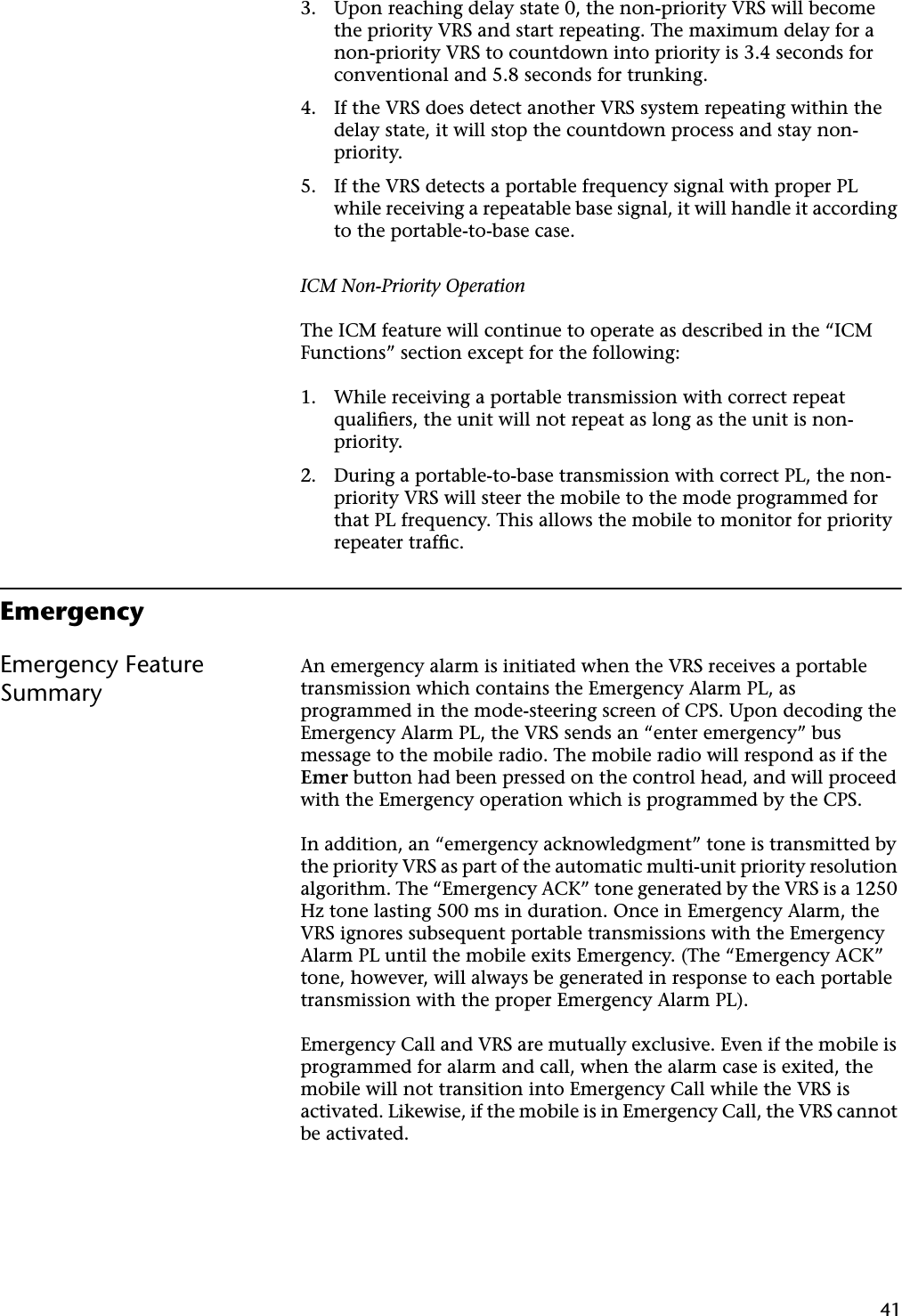 413. Upon reaching delay state 0, the non-priority VRS will become the priority VRS and start repeating. The maximum delay for a non-priority VRS to countdown into priority is 3.4 seconds for conventional and 5.8 seconds for trunking.4. If the VRS does detect another VRS system repeating within the delay state, it will stop the countdown process and stay non-priority.5. If the VRS detects a portable frequency signal with proper PL while receiving a repeatable base signal, it will handle it according to the portable-to-base case.ICM Non-Priority OperationThe ICM feature will continue to operate as described in the “ICM Functions” section except for the following:1. While receiving a portable transmission with correct repeat qualiﬁers, the unit will not repeat as long as the unit is non-priority.2. During a portable-to-base transmission with correct PL, the non-priority VRS will steer the mobile to the mode programmed for that PL frequency. This allows the mobile to monitor for priority repeater trafﬁc.EmergencyEmergency Feature SummaryAn emergency alarm is initiated when the VRS receives a portable transmission which contains the Emergency Alarm PL, as programmed in the mode-steering screen of CPS. Upon decoding the Emergency Alarm PL, the VRS sends an “enter emergency” bus message to the mobile radio. The mobile radio will respond as if the Emer button had been pressed on the control head, and will proceed with the Emergency operation which is programmed by the CPS.In addition, an “emergency acknowledgment” tone is transmitted by the priority VRS as part of the automatic multi-unit priority resolution algorithm. The “Emergency ACK” tone generated by the VRS is a 1250 Hz tone lasting 500 ms in duration. Once in Emergency Alarm, the VRS ignores subsequent portable transmissions with the Emergency Alarm PL until the mobile exits Emergency. (The “Emergency ACK” tone, however, will always be generated in response to each portable transmission with the proper Emergency Alarm PL).Emergency Call and VRS are mutually exclusive. Even if the mobile is programmed for alarm and call, when the alarm case is exited, the mobile will not transition into Emergency Call while the VRS is activated. Likewise, if the mobile is in Emergency Call, the VRS cannot be activated.