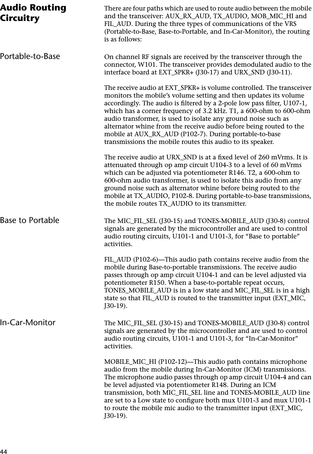 44Audio Routing CircuitryThere are four paths which are used to route audio between the mobile and the transceiver: AUX_RX_AUD, TX_AUDIO, MOB_MIC_HI and FIL_AUD. During the three types of communications of the VRS (Portable-to-Base, Base-to-Portable, and In-Car-Monitor), the routing is as follows:Portable-to-Base On channel RF signals are received by the transceiver through the connector, W101. The transceiver provides demodulated audio to the interface board at EXT_SPKR+ (J30-17) and URX_SND (J30-11).The receive audio at EXT_SPKR+ is volume controlled. The transceiver monitors the mobile’s volume setting and then updates its volume accordingly. The audio is ﬁltered by a 2-pole low pass ﬁlter, U107-1, which has a corner frequency of 3.2 kHz. T1, a 600-ohm to 600-ohm audio transformer, is used to isolate any ground noise such as alternator whine from the receive audio before being routed to the mobile at AUX_RX_AUD (P102-7). During portable-to-base transmissions the mobile routes this audio to its speaker.The receive audio at URX_SND is at a ﬁxed level of 260 mVrms. It is attenuated through op amp circuit U104-3 to a level of 60 mVrms which can be adjusted via potentiometer R146. T2, a 600-ohm to 600-ohm audio transformer, is used to isolate this audio from any ground noise such as alternator whine before being routed to the mobile at TX_AUDIO, P102-8. During portable-to-base transmissions, the mobile routes TX_AUDIO to its transmitter.Base to Portable The MIC_FIL_SEL (J30-15) and TONES-MOBILE_AUD (J30-8) control signals are generated by the microcontroller and are used to control audio routing circuits, U101-1 and U101-3, for “Base to portable” activities.FIL_AUD (P102-6)—This audio path contains receive audio from the mobile during Base-to-portable transmissions. The receive audio passes through op amp circuit U104-1 and can be level adjusted via potentiometer R150. When a base-to-portable repeat occurs, TONES_MOBILE_AUD is in a low state and MIC_FIL_SEL is in a high state so that FIL_AUD is routed to the transmitter input (EXT_MIC, J30-19).In-Car-Monitor The MIC_FIL_SEL (J30-15) and TONES-MOBILE_AUD (J30-8) control signals are generated by the microcontroller and are used to control audio routing circuits, U101-1 and U101-3, for “In-Car-Monitor” activities.MOBILE_MIC_HI (P102-12)—This audio path contains microphone audio from the mobile during In-Car-Monitor (ICM) transmissions. The microphone audio passes through op amp circuit U104-4 and can be level adjusted via potentiometer R148. During an ICM transmission, both MIC_FIL_SEL line and TONES-MOBILE_AUD line are set to a Low state to conﬁgure both mux U101-3 and mux U101-1 to route the mobile mic audio to the transmitter input (EXT_MIC, J30-19).