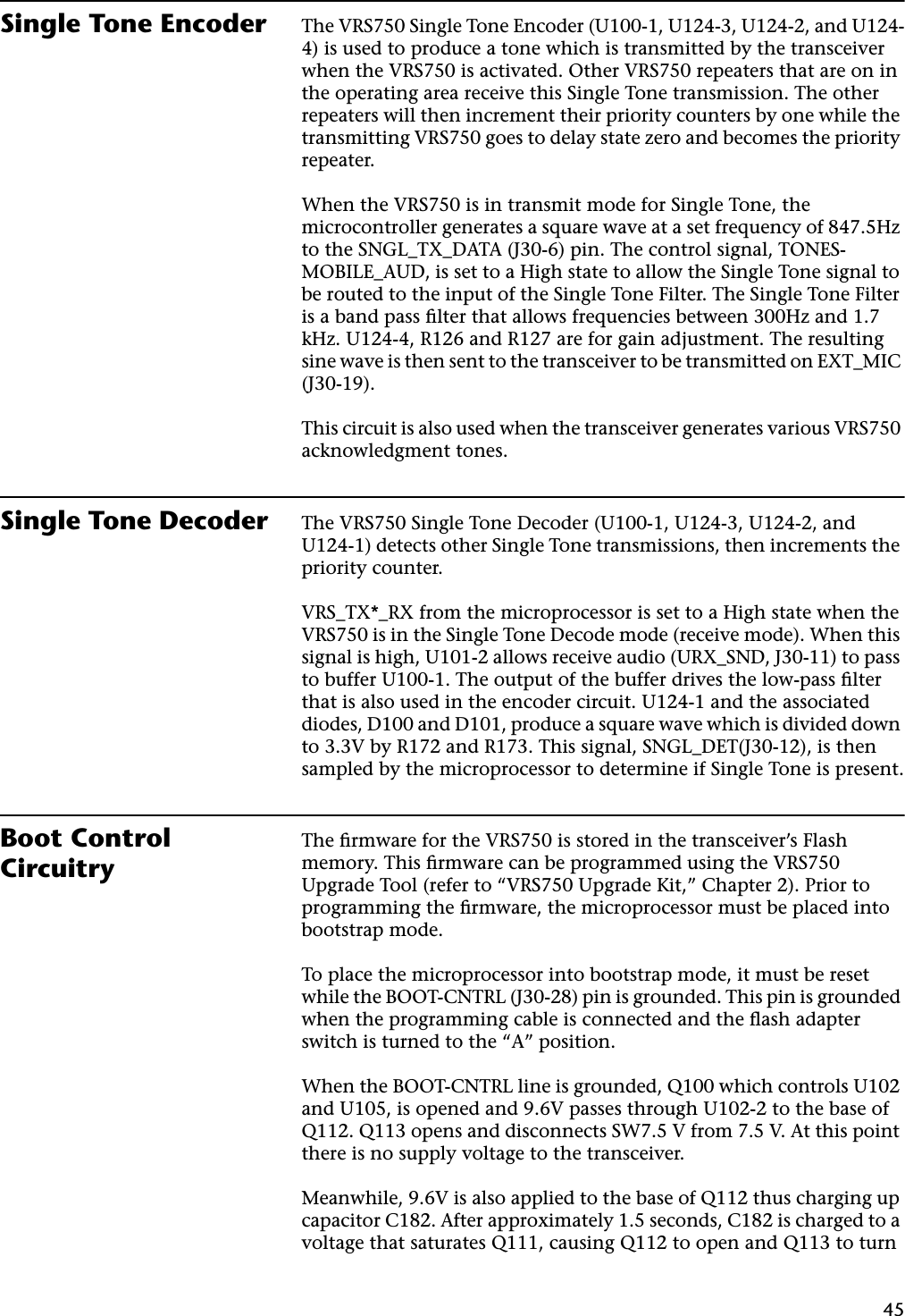 45Single Tone Encoder The VRS750 Single Tone Encoder (U100-1, U124-3, U124-2, and U124-4) is used to produce a tone which is transmitted by the transceiver when the VRS750 is activated. Other VRS750 repeaters that are on in the operating area receive this Single Tone transmission. The other repeaters will then increment their priority counters by one while the transmitting VRS750 goes to delay state zero and becomes the priority repeater.When the VRS750 is in transmit mode for Single Tone, the microcontroller generates a square wave at a set frequency of 847.5Hz to the SNGL_TX_DATA (J30-6) pin. The control signal, TONES-MOBILE_AUD, is set to a High state to allow the Single Tone signal to be routed to the input of the Single Tone Filter. The Single Tone Filter is a band pass ﬁlter that allows frequencies between 300Hz and 1.7 kHz. U124-4, R126 and R127 are for gain adjustment. The resulting sine wave is then sent to the transceiver to be transmitted on EXT_MIC (J30-19).This circuit is also used when the transceiver generates various VRS750 acknowledgment tones.Single Tone Decoder The VRS750 Single Tone Decoder (U100-1, U124-3, U124-2, and U124-1) detects other Single Tone transmissions, then increments the priority counter.VRS_TX*_RX from the microprocessor is set to a High state when the VRS750 is in the Single Tone Decode mode (receive mode). When this signal is high, U101-2 allows receive audio (URX_SND, J30-11) to pass to buffer U100-1. The output of the buffer drives the low-pass ﬁlter that is also used in the encoder circuit. U124-1 and the associated diodes, D100 and D101, produce a square wave which is divided down to 3.3V by R172 and R173. This signal, SNGL_DET(J30-12), is then sampled by the microprocessor to determine if Single Tone is present.Boot Control CircuitryThe ﬁrmware for the VRS750 is stored in the transceiver’s Flash memory. This ﬁrmware can be programmed using the VRS750 Upgrade Tool (refer to “VRS750 Upgrade Kit,” Chapter 2). Prior to programming the ﬁrmware, the microprocessor must be placed into bootstrap mode.To place the microprocessor into bootstrap mode, it must be reset while the BOOT-CNTRL (J30-28) pin is grounded. This pin is grounded when the programming cable is connected and the ﬂash adapter switch is turned to the “A” position.When the BOOT-CNTRL line is grounded, Q100 which controls U102 and U105, is opened and 9.6V passes through U102-2 to the base of Q112. Q113 opens and disconnects SW7.5 V from 7.5 V. At this point there is no supply voltage to the transceiver.Meanwhile, 9.6V is also applied to the base of Q112 thus charging up capacitor C182. After approximately 1.5 seconds, C182 is charged to a voltage that saturates Q111, causing Q112 to open and Q113 to turn 