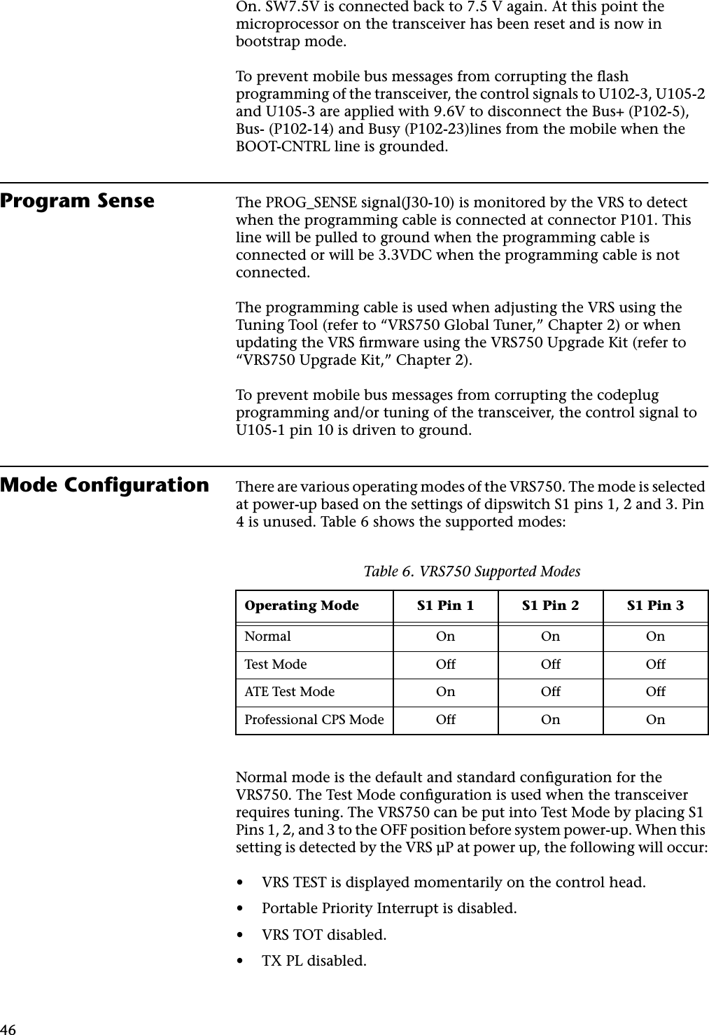 46On. SW7.5V is connected back to 7.5 V again. At this point the microprocessor on the transceiver has been reset and is now in bootstrap mode.To prevent mobile bus messages from corrupting the ﬂash programming of the transceiver, the control signals to U102-3, U105-2 and U105-3 are applied with 9.6V to disconnect the Bus+ (P102-5), Bus- (P102-14) and Busy (P102-23)lines from the mobile when the BOOT-CNTRL line is grounded.Program Sense The PROG_SENSE signal(J30-10) is monitored by the VRS to detect when the programming cable is connected at connector P101. This line will be pulled to ground when the programming cable is connected or will be 3.3VDC when the programming cable is not connected.The programming cable is used when adjusting the VRS using the Tuning Tool (refer to “VRS750 Global Tuner,” Chapter 2) or when updating the VRS ﬁrmware using the VRS750 Upgrade Kit (refer to “VRS750 Upgrade Kit,” Chapter 2).To prevent mobile bus messages from corrupting the codeplug programming and/or tuning of the transceiver, the control signal to U105-1 pin 10 is driven to ground.Mode Conﬁguration There are various operating modes of the VRS750. The mode is selected at power-up based on the settings of dipswitch S1 pins 1, 2 and 3. Pin 4 is unused. Table 6 shows the supported modes:Normal mode is the default and standard conﬁguration for the VRS750. The Test Mode conﬁguration is used when the transceiver requires tuning. The VRS750 can be put into Test Mode by placing S1 Pins 1, 2, and 3 to the OFF position before system power-up. When this setting is detected by the VRS µP at power up, the following will occur:•VRS TEST is displayed momentarily on the control head.•Portable Priority Interrupt is disabled.•VRS TOT disabled.•TX PL disabled.Table 6. VRS750 Supported ModesOperating Mode S1 Pin 1 S1 Pin 2 S1 Pin 3Normal On On OnTest Mode Off Off OffATE Test Mode On Off OffProfessional CPS Mode Off On On