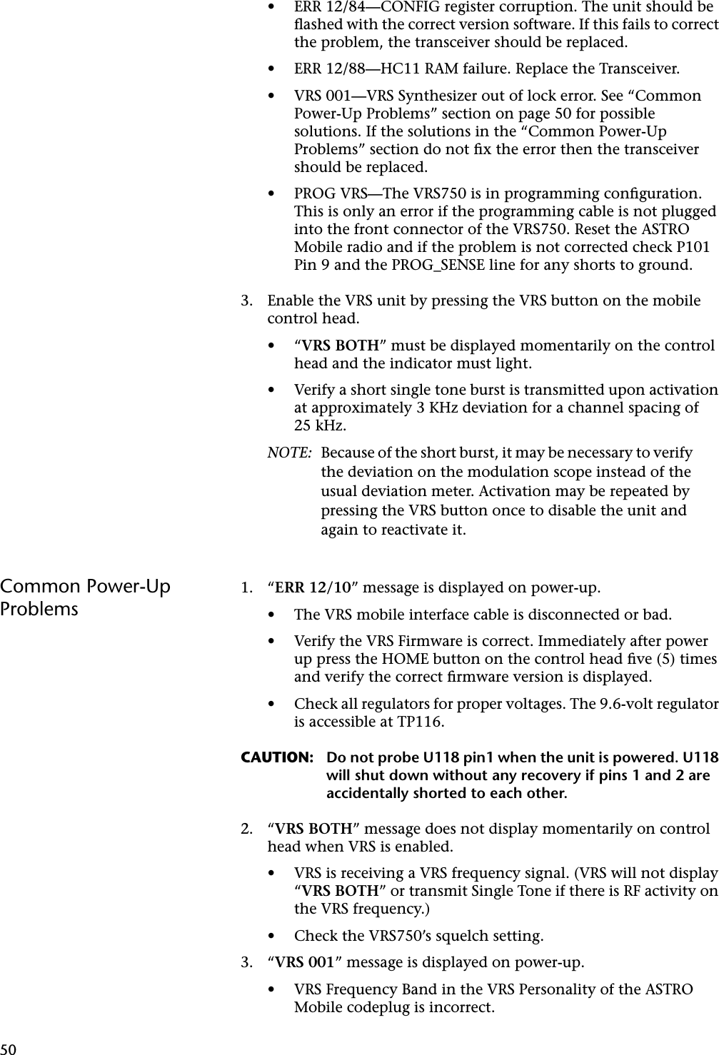 50• ERR 12/84—CONFIG register corruption. The unit should be ﬂashed with the correct version software. If this fails to correct the problem, the transceiver should be replaced.• ERR 12/88—HC11 RAM failure. Replace the Transceiver.• VRS 001—VRS Synthesizer out of lock error. See “Common Power-Up Problems” section on page 50 for possible solutions. If the solutions in the “Common Power-Up Problems” section do not ﬁx the error then the transceiver should be replaced.• PROG VRS—The VRS750 is in programming conﬁguration. This is only an error if the programming cable is not plugged into the front connector of the VRS750. Reset the ASTRO Mobile radio and if the problem is not corrected check P101 Pin 9 and the PROG_SENSE line for any shorts to ground.3. Enable the VRS unit by pressing the VRS button on the mobile control head.•“VRS BOTH” must be displayed momentarily on the control head and the indicator must light.• Verify a short single tone burst is transmitted upon activation at approximately 3 KHz deviation for a channel spacing of 25 kHz.NOTE: Because of the short burst, it may be necessary to verify the deviation on the modulation scope instead of the usual deviation meter. Activation may be repeated by pressing the VRS button once to disable the unit and again to reactivate it.Common Power-Up Problems1. “ERR 12/10” message is displayed on power-up.• The VRS mobile interface cable is disconnected or bad.• Verify the VRS Firmware is correct. Immediately after power up press the HOME button on the control head ﬁve (5) times and verify the correct ﬁrmware version is displayed.• Check all regulators for proper voltages. The 9.6-volt regulator is accessible at TP116.CAUTION: Do not probe U118 pin1 when the unit is powered. U118 will shut down without any recovery if pins 1 and 2 are accidentally shorted to each other.2. “VRS BOTH” message does not display momentarily on control head when VRS is enabled.• VRS is receiving a VRS frequency signal. (VRS will not display “VRS BOTH” or transmit Single Tone if there is RF activity on the VRS frequency.)• Check the VRS750’s squelch setting.3. “VRS 001” message is displayed on power-up.• VRS Frequency Band in the VRS Personality of the ASTRO Mobile codeplug is incorrect.