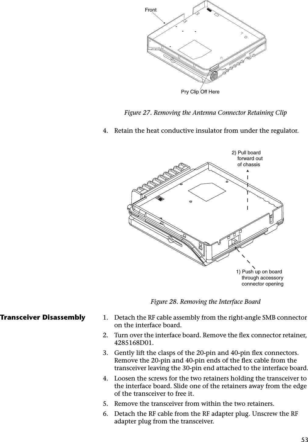 534. Retain the heat conductive insulator from under the regulator.Transceiver Disassembly 1. Detach the RF cable assembly from the right-angle SMB connector on the interface board.2. Turn over the interface board. Remove the ﬂex connector retainer, 4285168D01.3. Gently lift the clasps of the 20-pin and 40-pin ﬂex connectors. Remove the 20-pin and 40-pin ends of the ﬂex cable from the transceiver leaving the 30-pin end attached to the interface board.4. Loosen the screws for the two retainers holding the transceiver to the interface board. Slide one of the retainers away from the edge of the transceiver to free it.5. Remove the transceiver from within the two retainers.6. Detach the RF cable from the RF adapter plug. Unscrew the RF adapter plug from the transceiver.Figure 27. Removing the Antenna Connector Retaining ClipFigure 28. Removing the Interface BoardFrontPry Clip Off Here2) Pull board    forward out     of chassis1) Push up on board    through accessory    connector opening