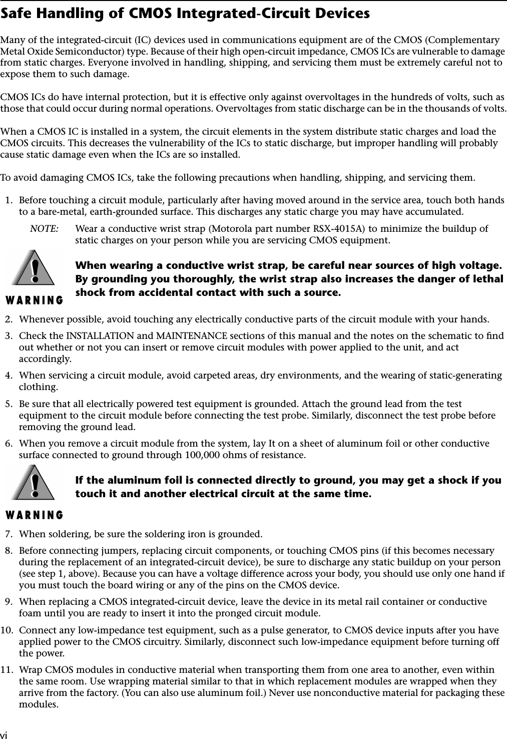  vi vi Safe Handling of CMOS Integrated-Circuit Devices Many of the integrated-circuit (IC) devices used in communications equipment are of the CMOS (Complementary Metal Oxide Semiconductor) type. Because of their high open-circuit impedance, CMOS ICs are vulnerable to damage from static charges. Everyone involved in handling, shipping, and servicing them must be extremely careful not to expose them to such damage.CMOS ICs do have internal protection, but it is effective only against overvoltages in the hundreds of volts, such as those that could occur during normal operations. Overvoltages from static discharge can be in the thousands of volts.When a CMOS IC is installed in a system, the circuit elements in the system distribute static charges and load the CMOS circuits. This decreases the vulnerability of the ICs to static discharge, but improper handling will probably cause static damage even when the ICs are so installed.To avoid damaging CMOS ICs, take the following precautions when handling, shipping, and servicing them.1. Before touching a circuit module, particularly after having moved around in the service area, touch both hands to a bare-metal, earth-grounded surface. This discharges any static charge you may have accumulated. NOTE: Wear a conductive wrist strap (Motorola part number RSX-4015A) to minimize the buildup ofstatic charges on your person while you are servicing CMOS equipment. When wearing a conductive wrist strap, be careful near sources of high voltage. By grounding you thoroughly, the wrist strap also increases the danger of lethal shock from accidental contact with such a source. 2. Whenever possible, avoid touching any electrically conductive parts of the circuit module with your hands.3. Check the INSTALLATION and MAINTENANCE sections of this manual and the notes on the schematic to ﬁnd out whether or not you can insert or remove circuit modules with power applied to the unit, and act accordingly.4. When servicing a circuit module, avoid carpeted areas, dry environments, and the wearing of static-generating clothing.5. Be sure that all electrically powered test equipment is grounded. Attach the ground lead from the test equipment to the circuit module before connecting the test probe. Similarly, disconnect the test probe before removing the ground lead.6. When you remove a circuit module from the system, lay It on a sheet of aluminum foil or other conductive surface connected to ground through 100,000 ohms of resistance. If the aluminum foil is connected directly to ground, you may get a shock if you touch it and another electrical circuit at the same time. 7. When soldering, be sure the soldering iron is grounded.8. Before connecting jumpers, replacing circuit components, or touching CMOS pins (if this becomes necessary during the replacement of an integrated-circuit device), be sure to discharge any static buildup on your person (see step 1, above). Because you can have a voltage difference across your body, you should use only one hand if you must touch the board wiring or any of the pins on the CMOS device.9. When replacing a CMOS integrated-circuit device, leave the device in its metal rail container or conductive foam until you are ready to insert it into the pronged circuit module.10. Connect any low-impedance test equipment, such as a pulse generator, to CMOS device inputs after you have applied power to the CMOS circuitry. Similarly, disconnect such low-impedance equipment before turning off the power.11. Wrap CMOS modules in conductive material when transporting them from one area to another, even within the same room. Use wrapping material similar to that in which replacement modules are wrapped when they arrive from the factory. (You can also use aluminum foil.) Never use nonconductive material for packaging these modules.