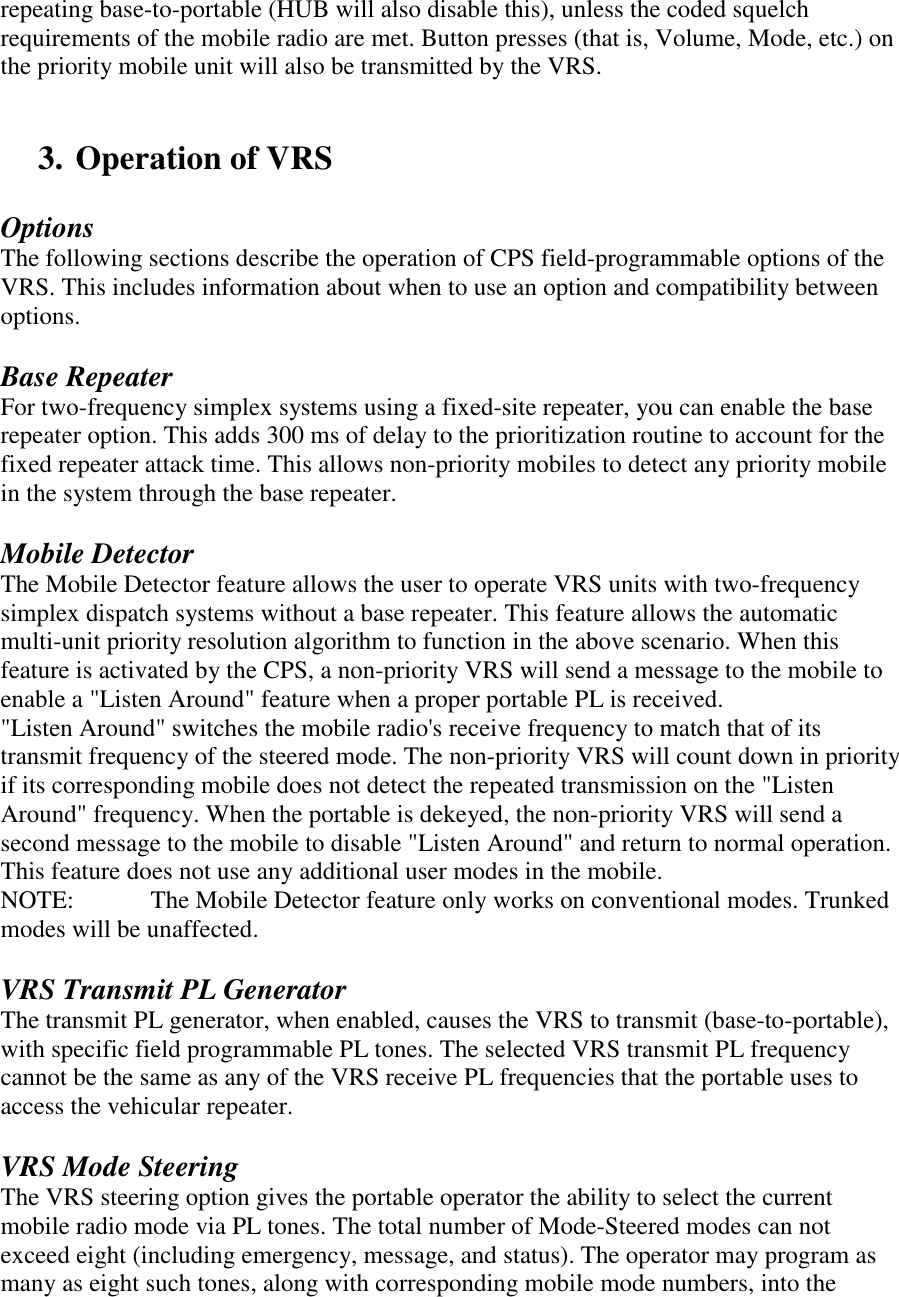 repeating base-to-portable (HUB will also disable this), unless the coded squelch requirements of the mobile radio are met. Button presses (that is, Volume, Mode, etc.) on the priority mobile unit will also be transmitted by the VRS.   3. Operation of VRS   Options The following sections describe the operation of CPS field-programmable options of the VRS. This includes information about when to use an option and compatibility between options.  Base Repeater For two-frequency simplex systems using a fixed-site repeater, you can enable the base repeater option. This adds 300 ms of delay to the prioritization routine to account for the fixed repeater attack time. This allows non-priority mobiles to detect any priority mobile in the system through the base repeater.  Mobile Detector The Mobile Detector feature allows the user to operate VRS units with two-frequency simplex dispatch systems without a base repeater. This feature allows the automatic multi-unit priority resolution algorithm to function in the above scenario. When this feature is activated by the CPS, a non-priority VRS will send a message to the mobile to enable a &quot;Listen Around&quot; feature when a proper portable PL is received.  &quot;Listen Around&quot; switches the mobile radio&apos;s receive frequency to match that of its transmit frequency of the steered mode. The non-priority VRS will count down in priority if its corresponding mobile does not detect the repeated transmission on the &quot;Listen Around&quot; frequency. When the portable is dekeyed, the non-priority VRS will send a second message to the mobile to disable &quot;Listen Around&quot; and return to normal operation. This feature does not use any additional user modes in the mobile. NOTE:   The Mobile Detector feature only works on conventional modes. Trunked modes will be unaffected.   VRS Transmit PL Generator The transmit PL generator, when enabled, causes the VRS to transmit (base-to-portable), with specific field programmable PL tones. The selected VRS transmit PL frequency cannot be the same as any of the VRS receive PL frequencies that the portable uses to access the vehicular repeater.  VRS Mode Steering The VRS steering option gives the portable operator the ability to select the current mobile radio mode via PL tones. The total number of Mode-Steered modes can not exceed eight (including emergency, message, and status). The operator may program as many as eight such tones, along with corresponding mobile mode numbers, into the  