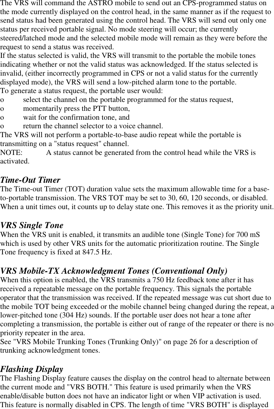 The VRS will command the ASTRO mobile to send out an CPS-programmed status on the mode currently displayed on the control head, in the same manner as if the request to send status had been generated using the control head. The VRS will send out only one status per received portable signal. No mode steering will occur; the currently steered/latched mode and the selected mobile mode will remain as they were before the request to send a status was received. If the status selected is valid, the VRS will transmit to the portable the mobile tones indicating whether or not the valid status was acknowledged. If the status selected is invalid, (either incorrectly programmed in CPS or not a valid status for the currently displayed mode), the VRS will send a low-pitched alarm tone to the portable.  To generate a status request, the portable user would:  o  select the channel on the portable programmed for the status request,  o  momentarily press the PTT button,  o  wait for the confirmation tone, and  o  return the channel selector to a voice channel.  The VRS will not perform a portable-to-base audio repeat while the portable is transmitting on a &quot;status request&quot; channel. NOTE:   A status cannot be generated from the control head while the VRS is activated.  Time-Out Timer The Time-out Timer (TOT) duration value sets the maximum allowable time for a base-to-portable transmission. The VRS TOT may be set to 30, 60, 120 seconds, or disabled. When a unit times out, it counts up to delay state one. This removes it as the priority unit.   VRS Single Tone When the VRS unit is enabled, it transmits an audible tone (Single Tone) for 700 mS which is used by other VRS units for the automatic prioritization routine. The Single Tone frequency is fixed at 847.5 Hz.  VRS Mobile-TX Acknowledgment Tones (Conventional Only) When this option is enabled, the VRS transmits a 750 Hz feedback tone after it has received a repeatable message on the portable frequency. This signals the portable operator that the transmission was received. If the repeated message was cut short due to the mobile TOT being exceeded or the mobile channel being changed during the repeat, a lower-pitched tone (304 Hz) sounds. If the portable user does not hear a tone after completing a transmission, the portable is either out of range of the repeater or there is no priority repeater in the area. See &quot;VRS Mobile Trunking Tones (Trunking Only)&quot; on page 26 for a description of trunking acknowledgment tones.  Flashing Display The Flashing Display feature causes the display on the control head to alternate between the current mode and &quot;VRS BOTH.&quot; This feature is used primarily when the VRS enable/disable button does not have an indicator light or when VIP activation is used. This feature is normally disabled in CPS. The length of time &quot;VRS BOTH&quot; is displayed 