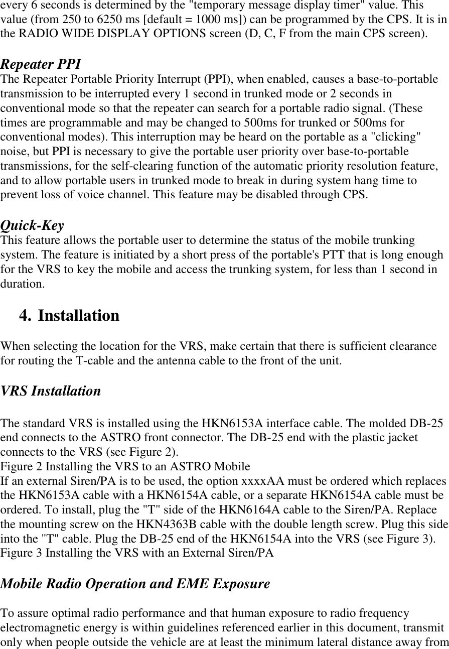 every 6 seconds is determined by the &quot;temporary message display timer&quot; value. This value (from 250 to 6250 ms [default = 1000 ms]) can be programmed by the CPS. It is in the RADIO WIDE DISPLAY OPTIONS screen (D, C, F from the main CPS screen).  Repeater PPI The Repeater Portable Priority Interrupt (PPI), when enabled, causes a base-to-portable transmission to be interrupted every 1 second in trunked mode or 2 seconds in conventional mode so that the repeater can search for a portable radio signal. (These times are programmable and may be changed to 500ms for trunked or 500ms for conventional modes). This interruption may be heard on the portable as a &quot;clicking&quot; noise, but PPI is necessary to give the portable user priority over base-to-portable transmissions, for the self-clearing function of the automatic priority resolution feature, and to allow portable users in trunked mode to break in during system hang time to prevent loss of voice channel. This feature may be disabled through CPS.  Quick-Key This feature allows the portable user to determine the status of the mobile trunking system. The feature is initiated by a short press of the portable&apos;s PTT that is long enough for the VRS to key the mobile and access the trunking system, for less than 1 second in duration.  4. Installation  When selecting the location for the VRS, make certain that there is sufficient clearance for routing the T-cable and the antenna cable to the front of the unit.  VRS Installation  The standard VRS is installed using the HKN6153A interface cable. The molded DB-25 end connects to the ASTRO front connector. The DB-25 end with the plastic jacket connects to the VRS (see Figure 2). Figure 2 Installing the VRS to an ASTRO Mobile If an external Siren/PA is to be used, the option xxxxAA must be ordered which replaces the HKN6153A cable with a HKN6154A cable, or a separate HKN6154A cable must be ordered. To install, plug the &quot;T&quot; side of the HKN6164A cable to the Siren/PA. Replace the mounting screw on the HKN4363B cable with the double length screw. Plug this side into the &quot;T&quot; cable. Plug the DB-25 end of the HKN6154A into the VRS (see Figure 3). Figure 3 Installing the VRS with an External Siren/PA  Mobile Radio Operation and EME Exposure  To assure optimal radio performance and that human exposure to radio frequency electromagnetic energy is within guidelines referenced earlier in this document, transmit only when people outside the vehicle are at least the minimum lateral distance away from 