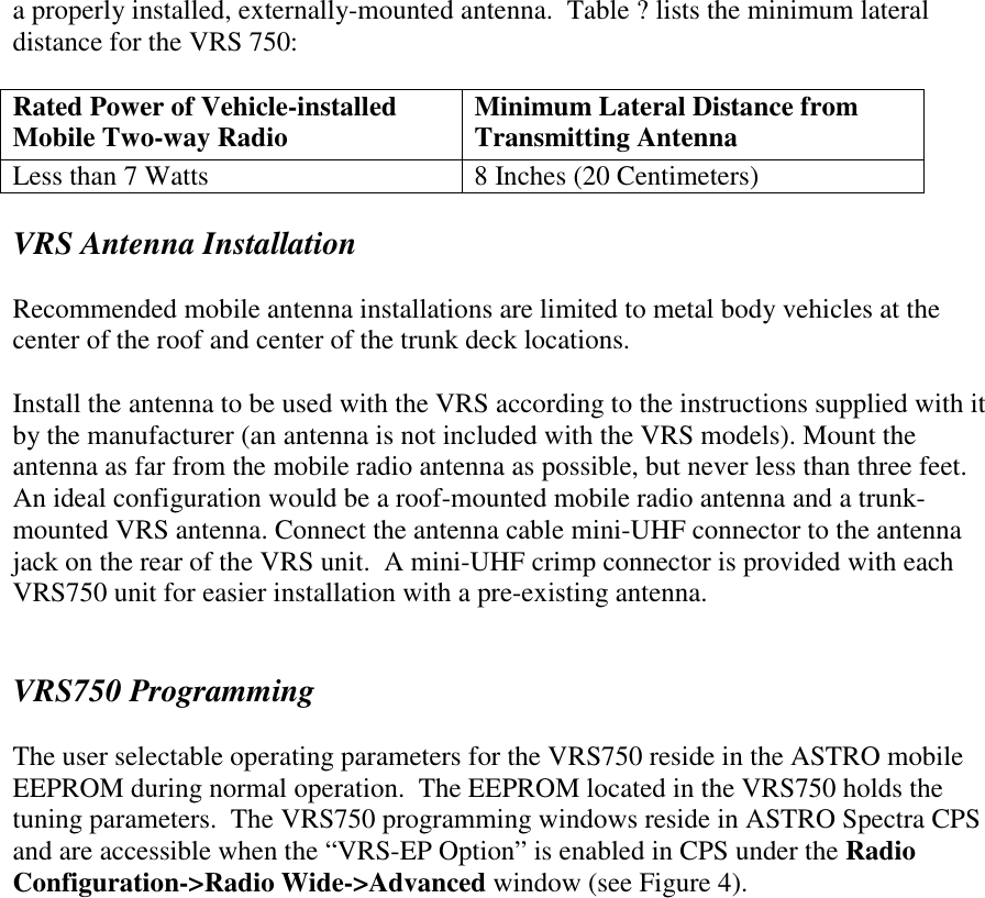 a properly installed, externally-mounted antenna.  Table ? lists the minimum lateral distance for the VRS 750:  Rated Power of Vehicle-installed Mobile Two-way Radio  Minimum Lateral Distance from Transmitting Antenna Less than 7 Watts  8 Inches (20 Centimeters)  VRS Antenna Installation  Recommended mobile antenna installations are limited to metal body vehicles at the center of the roof and center of the trunk deck locations.  Install the antenna to be used with the VRS according to the instructions supplied with it by the manufacturer (an antenna is not included with the VRS models). Mount the antenna as far from the mobile radio antenna as possible, but never less than three feet. An ideal configuration would be a roof-mounted mobile radio antenna and a trunk-mounted VRS antenna. Connect the antenna cable mini-UHF connector to the antenna jack on the rear of the VRS unit.  A mini-UHF crimp connector is provided with each VRS750 unit for easier installation with a pre-existing antenna.   VRS750 Programming  The user selectable operating parameters for the VRS750 reside in the ASTRO mobile EEPROM during normal operation.  The EEPROM located in the VRS750 holds the tuning parameters.  The VRS750 programming windows reside in ASTRO Spectra CPS and are accessible when the “VRS-EP Option” is enabled in CPS under the Radio Configuration-&gt;Radio Wide-&gt;Advanced window (see Figure 4). 