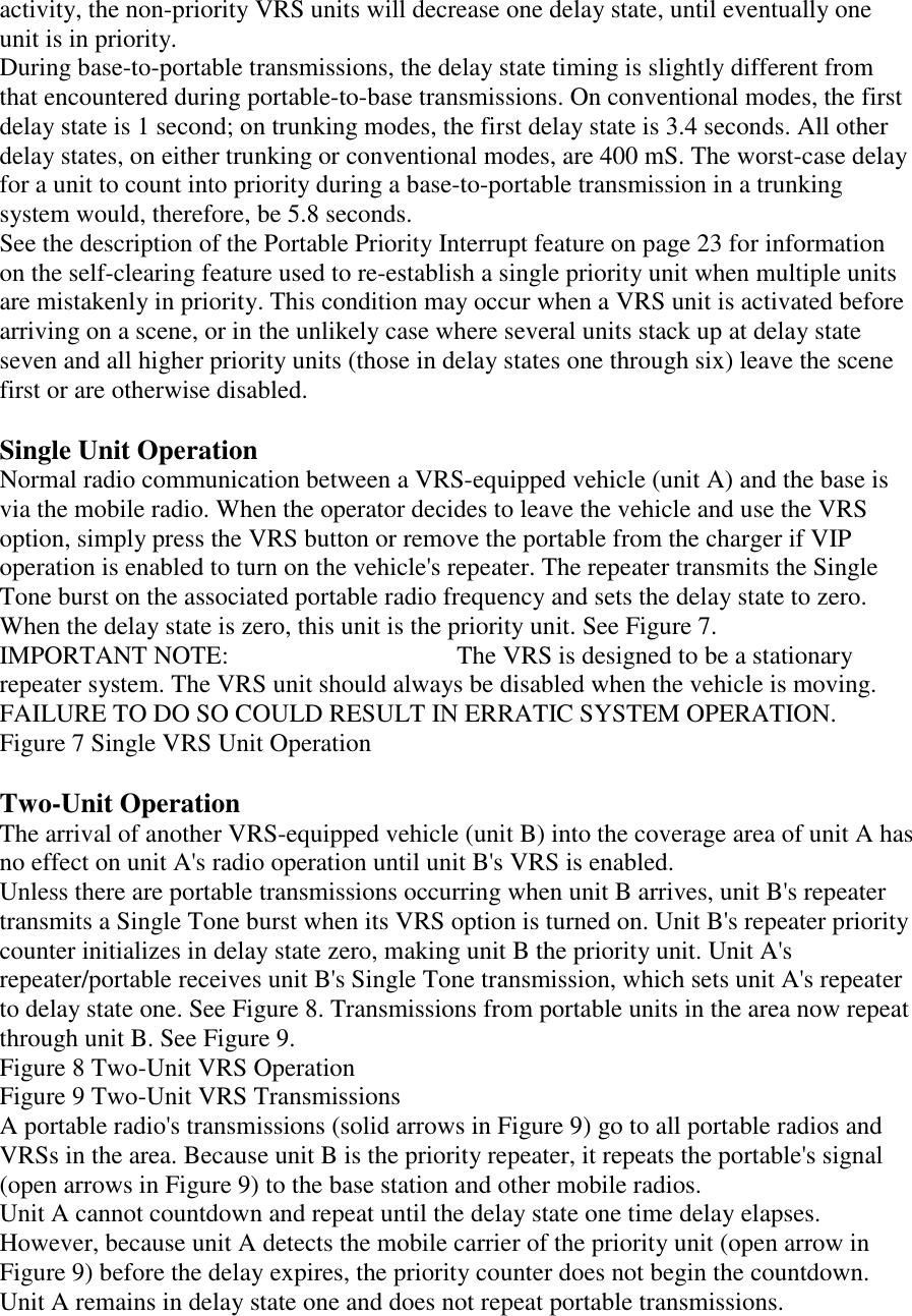 activity, the non-priority VRS units will decrease one delay state, until eventually one unit is in priority. During base-to-portable transmissions, the delay state timing is slightly different from that encountered during portable-to-base transmissions. On conventional modes, the first delay state is 1 second; on trunking modes, the first delay state is 3.4 seconds. All other delay states, on either trunking or conventional modes, are 400 mS. The worst-case delay for a unit to count into priority during a base-to-portable transmission in a trunking system would, therefore, be 5.8 seconds. See the description of the Portable Priority Interrupt feature on page 23 for information on the self-clearing feature used to re-establish a single priority unit when multiple units are mistakenly in priority. This condition may occur when a VRS unit is activated before arriving on a scene, or in the unlikely case where several units stack up at delay state seven and all higher priority units (those in delay states one through six) leave the scene first or are otherwise disabled.  Single Unit Operation Normal radio communication between a VRS-equipped vehicle (unit A) and the base is via the mobile radio. When the operator decides to leave the vehicle and use the VRS option, simply press the VRS button or remove the portable from the charger if VIP operation is enabled to turn on the vehicle&apos;s repeater. The repeater transmits the Single Tone burst on the associated portable radio frequency and sets the delay state to zero. When the delay state is zero, this unit is the priority unit. See Figure 7. IMPORTANT NOTE:      The VRS is designed to be a stationary repeater system. The VRS unit should always be disabled when the vehicle is moving. FAILURE TO DO SO COULD RESULT IN ERRATIC SYSTEM OPERATION. Figure 7 Single VRS Unit Operation  Two-Unit Operation The arrival of another VRS-equipped vehicle (unit B) into the coverage area of unit A has no effect on unit A&apos;s radio operation until unit B&apos;s VRS is enabled. Unless there are portable transmissions occurring when unit B arrives, unit B&apos;s repeater transmits a Single Tone burst when its VRS option is turned on. Unit B&apos;s repeater priority counter initializes in delay state zero, making unit B the priority unit. Unit A&apos;s repeater/portable receives unit B&apos;s Single Tone transmission, which sets unit A&apos;s repeater to delay state one. See Figure 8. Transmissions from portable units in the area now repeat through unit B. See Figure 9. Figure 8 Two-Unit VRS Operation Figure 9 Two-Unit VRS Transmissions A portable radio&apos;s transmissions (solid arrows in Figure 9) go to all portable radios and VRSs in the area. Because unit B is the priority repeater, it repeats the portable&apos;s signal (open arrows in Figure 9) to the base station and other mobile radios. Unit A cannot countdown and repeat until the delay state one time delay elapses. However, because unit A detects the mobile carrier of the priority unit (open arrow in Figure 9) before the delay expires, the priority counter does not begin the countdown. Unit A remains in delay state one and does not repeat portable transmissions. 