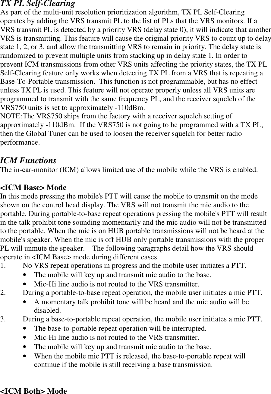 TX PL Self-Clearing As part of the multi-unit resolution prioritization algorithm, TX PL Self-Clearing operates by adding the VRS transmit PL to the list of PLs that the VRS monitors. If a VRS transmit PL is detected by a priority VRS (delay state 0), it will indicate that another VRS is transmitting. This feature will cause the original priority VRS to count up to delay state 1, 2, or 3, and allow the transmitting VRS to remain in priority. The delay state is randomized to prevent multiple units from stacking up in delay state 1. In order to prevent ICM transmissions from other VRS units affecting the priority states, the TX PL Self-Clearing feature only works when detecting TX PL from a VRS that is repeating a Base-To-Portable transmission.  This function is not programmable, but has no effect unless TX PL is used. This feature will not operate properly unless all VRS units are programmed to transmit with the same frequency PL, and the receiver squelch of the VRS750 units is set to approximately -110dBm. NOTE: The VRS750 ships from the factory with a receiver squelch setting of approximately -110dBm.  If the VRS750 is not going to be programmed with a TX PL, then the Global Tuner can be used to loosen the receiver squelch for better radio performance.   ICM Functions The in-car-monitor (ICM) allows limited use of the mobile while the VRS is enabled.  &lt;ICM Base&gt; Mode In this mode pressing the mobile&apos;s PTT will cause the mobile to transmit on the mode shown on the control head display. The VRS will not transmit the mic audio to the portable. During portable-to-base repeat operations pressing the mobile&apos;s PTT will result in the talk prohibit tone sounding momentarily and the mic audio will not be transmitted to the portable. When the mic is on HUB portable transmissions will not be heard at the mobile&apos;s speaker. When the mic is off HUB only portable transmissions with the proper PL will unmute the speaker.    The following paragraphs detail how the VRS should operate in &lt;ICM Base&gt; mode during different cases. 1.  No VRS repeat operations in progress and the mobile user initiates a PTT. •  The mobile will key up and transmit mic audio to the base.   •  Mic-Hi line audio is not routed to the VRS transmitter. 2.  During a portable-to-base repeat operation, the mobile user initiates a mic PTT. •  A momentary talk prohibit tone will be heard and the mic audio will be disabled. 3.  During a base-to-portable repeat operation, the mobile user initiates a mic PTT. •  The base-to-portable repeat operation will be interrupted. •  Mic-Hi line audio is not routed to the VRS transmitter. •  The mobile will key up and transmit mic audio to the base.   •  When the mobile mic PTT is released, the base-to-portable repeat will continue if the mobile is still receiving a base transmission.   &lt;ICM Both&gt; Mode 
