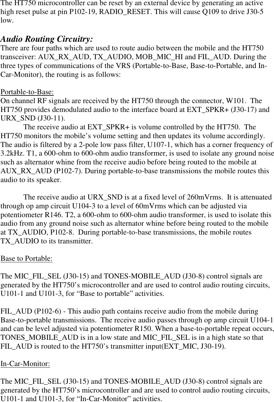 The HT750 microcontroller can be reset by an external device by generating an active high reset pulse at pin P102-19, RADIO_RESET. This will cause Q109 to drive J30-5 low.    Audio Routing Circuitry: There are four paths which are used to route audio between the mobile and the HT750 transceiver: AUX_RX_AUD, TX_AUDIO, MOB_MIC_HI and FIL_AUD. During the three types of communications of the VRS (Portable-to-Base, Base-to-Portable, and In-Car-Monitor), the routing is as follows:  Portable-to-Base: On channel RF signals are received by the HT750 through the connector, W101.  The HT750 provides demodulated audio to the interface board at EXT_SPKR+ (J30-17) and URX_SND (J30-11). The receive audio at EXT_SPKR+ is volume controlled by the HT750.  The HT750 monitors the mobile’s volume setting and then updates its volume accordingly.  The audio is filtered by a 2-pole low pass filter, U107-1, which has a corner frequency of 3.2kHz. T1, a 600-ohm to 600-ohm audio transformer, is used to isolate any ground noise such as alternator whine from the receive audio before being routed to the mobile at AUX_RX_AUD (P102-7). During portable-to-base transmissions the mobile routes this audio to its speaker.  The receive audio at URX_SND is at a fixed level of 260mVrms.  It is attenuated through op amp circuit U104-3 to a level of 60mVrms which can be adjusted via potentiometer R146. T2, a 600-ohm to 600-ohm audio transformer, is used to isolate this audio from any ground noise such as alternator whine before being routed to the mobile at TX_AUDIO, P102-8.  During portable-to-base transmissions, the mobile routes TX_AUDIO to its transmitter.  Base to Portable:  The MIC_FIL_SEL (J30-15) and TONES-MOBILE_AUD (J30-8) control signals are generated by the HT750’s microcontroller and are used to control audio routing circuits, U101-1 and U101-3, for “Base to portable” activities.  FIL_AUD (P102-6) - This audio path contains receive audio from the mobile during Base-to-portable transmissions.  The receive audio passes through op amp circuit U104-1 and can be level adjusted via potentiometer R150. When a base-to-portable repeat occurs, TONES_MOBILE_AUD is in a low state and MIC_FIL_SEL is in a high state so that FIL_AUD is routed to the HT750’s transmitter input(EXT_MIC, J30-19).  In-Car-Monitor:  The MIC_FIL_SEL (J30-15) and TONES-MOBILE_AUD (J30-8) control signals are generated by the HT750’s microcontroller and are used to control audio routing circuits, U101-1 and U101-3, for “In-Car-Monitor” activities. 