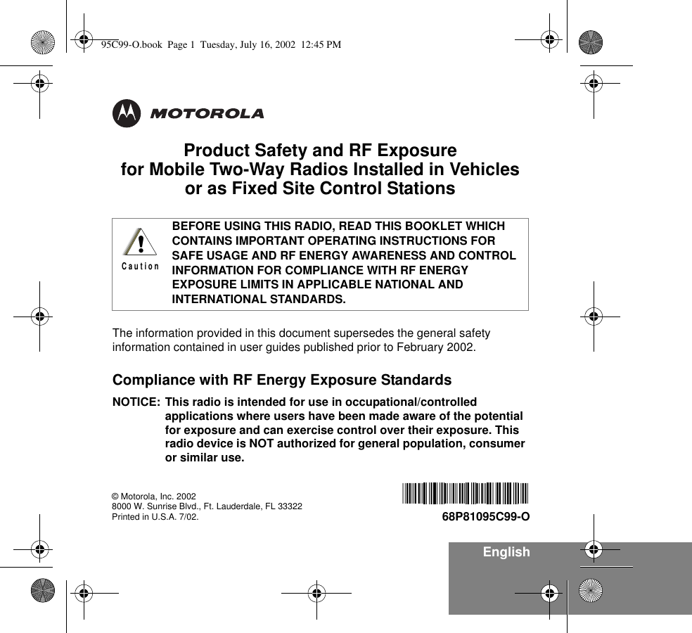 EnglishProduct Safety and RF Exposure for Mobile Two-Way Radios Installed in Vehicles or as Fixed Site Control StationsThe information provided in this document supersedes the general safety information contained in user guides published prior to February 2002.Compliance with RF Energy Exposure Standards NOTICE: This radio is intended for use in occupational/controlled applications where users have been made aware of the potential for exposure and can exercise control over their exposure. This radio device is NOT authorized for general population, consumer or similar use.BEFORE USING THIS RADIO, READ THIS BOOKLET WHICH CONTAINS IMPORTANT OPERATING INSTRUCTIONS FOR SAFE USAGE AND RF ENERGY AWARENESS AND CONTROL INFORMATION FOR COMPLIANCE WITH RF ENERGY EXPOSURE LIMITS IN APPLICABLE NATIONAL AND INTERNATIONAL STANDARDS.!C a u t i o n© Motorola, Inc. 20028000 W. Sunrise Blvd., Ft. Lauderdale, FL 33322Printed in U.S.A. 7/02.   68P81095C99-O95C99-O.book  Page 1  Tuesday, July 16, 2002  12:45 PM