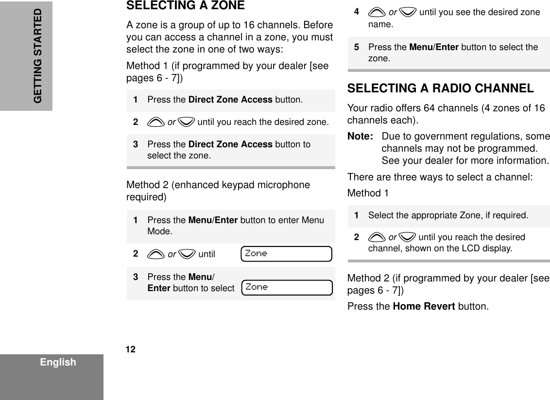 12EnglishGETTING STARTEDSELECTING A ZONEA zone is a group of up to 16 channels. Before you can access a channel in a zone, you must select the zone in one of two ways:Method 1 (if programmed by your dealer [see pages 6 - 7])Method 2 (enhanced keypad microphone required)SELECTING A RADIO CHANNELYour radio offers 64 channels (4 zones of 16 channels each).Note: Due to government regulations, some channels may not be programmed. See your dealer for more information.There are three ways to select a channel:Method 1 Method 2 (if programmed by your dealer [see pages 6 - 7])Press the Home Revert button.1Press the Direct Zone Access button.2y or z until you reach the desired zone.3Press the Direct Zone Access button to select the zone.1Press the Menu/Enter button to enter Menu Mode.2y or z until3Press the Menu/Enter button to selectZoneZone4y or z until you see the desired zone name.5Press the Menu/Enter button to select the zone.1Select the appropriate Zone, if required.2y or z until you reach the desired channel, shown on the LCD display.