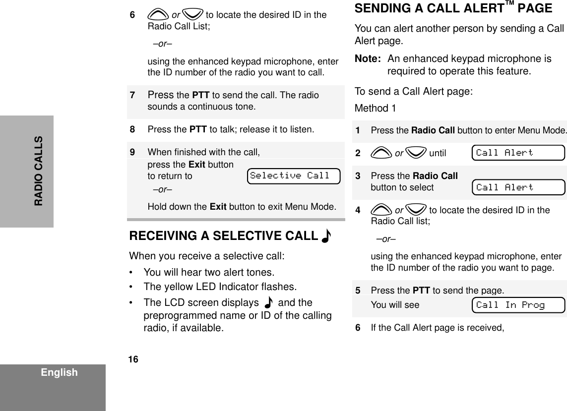 16EnglishRADIO CALLSRECEIVING A SELECTIVE CALL FWhen you receive a selective call: • You will hear two alert tones.• The yellow LED Indicator flashes. • The LCD screen displays  F  and the preprogrammed name or ID of the calling radio, if available. SENDING A CALL ALERT™ PAGEYou can alert another person by sending a Call Alert page. Note: An enhanced keypad microphone is required to operate this feature.To send a Call Alert page:Method 16y or z to locate the desired ID in the Radio Call List;  –or– using the enhanced keypad microphone, enter the ID number of the radio you want to call.7Press the PTT to send the call. The radio sounds a continuous tone.8Press the PTT to talk; release it to listen.9When finished with the call,press the Exit button to return to   –or–Hold down the Exit button to exit Menu Mode.Selective Call1Press the Radio Call button to enter Menu Mode.2y or z until3Press the Radio Call button to select4y or z to locate the desired ID in the Radio Call list;  –or– using the enhanced keypad microphone, enter the ID number of the radio you want to page.5Press the PTT to send the page.You will see6If the Call Alert page is received, Call AlertCall AlertCall In Prog