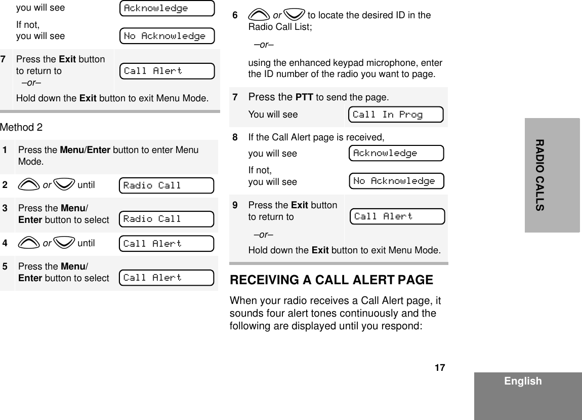 17EnglishRADIO CALLSMethod 2 RECEIVING A CALL ALERT PAGEWhen your radio receives a Call Alert page, it sounds four alert tones continuously and the following are displayed until you respond: you will seeIf not,you will see7Press the Exit button to return to  –or–Hold down the Exit button to exit Menu Mode.1Press the Menu/Enter button to enter Menu Mode.2y or z until3Press the Menu/Enter button to select4y or z until5Press the Menu/Enter button to selectAcknowledgeNo AcknowledgeCall AlertRadio CallRadio CallCall AlertCall Alert6y or z to locate the desired ID in the Radio Call List;  –or–using the enhanced keypad microphone, enter the ID number of the radio you want to page.7Press the PTT to send the page.You will see8If the Call Alert page is received, you will seeIf not,you will see9Press the Exit button to return to  –or–Hold down the Exit button to exit Menu Mode.Call In ProgAcknowledgeNo AcknowledgeCall Alert