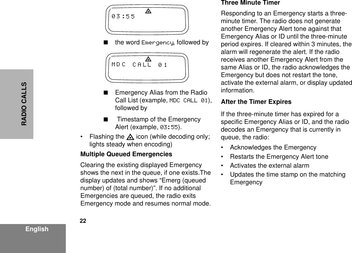 22EnglishRADIO CALLS■the word Emergency, followed by■Emergency Alias from the Radio Call List (example, MDC CALL 01), followed by■ Timestamp of the Emergency Alert (example, 03:55). • Flashing the E icon (while decoding only; lights steady when encoding)Multiple Queued EmergenciesClearing the existing displayed Emergency shows the next in the queue, if one exists.The display updates and shows “Emerg (queued number) of (total number)”. If no additional Emergencies are queued, the radio exits Emergency mode and resumes normal mode.Three Minute TimerResponding to an Emergency starts a three-minute timer. The radio does not generate another Emergency Alert tone against that Emergency Alias or ID until the three-minute period expires. If cleared within 3 minutes, the alarm will regenerate the alert. If the radio receives another Emergency Alert from the same Alias or ID, the radio acknowledges the Emergency but does not restart the tone, activate the external alarm, or display updated information.After the Timer ExpiresIf the three-minute timer has expired for a specific Emergency Alias or ID, and the radio decodes an Emergency that is currently in queue, the radio:• Acknowledges the Emergency• Restarts the Emergency Alert tone• Activates the external alarm• Updates the time stamp on the matching EmergencyMD C CALL 01E03 :55E