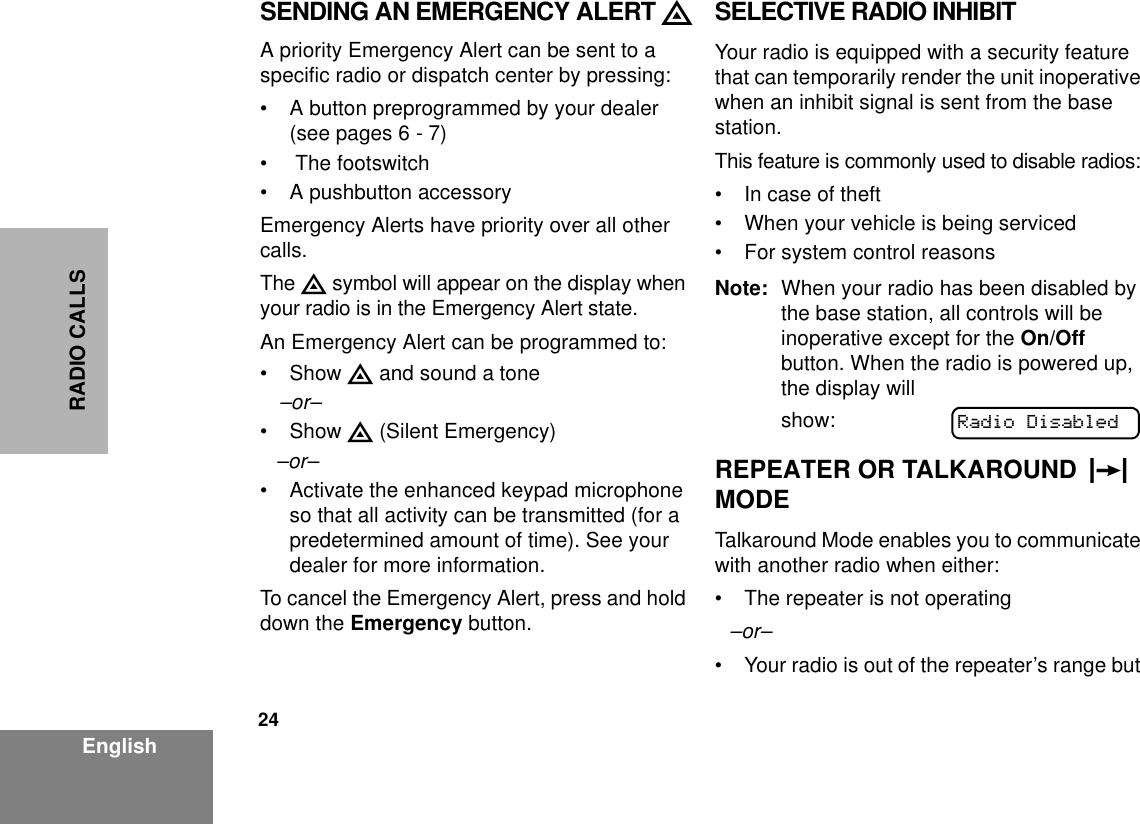24EnglishRADIO CALLSSENDING AN EMERGENCY ALERT EA priority Emergency Alert can be sent to a specific radio or dispatch center by pressing:• A button preprogrammed by your dealer (see pages 6 - 7)•  The footswitch• A pushbutton accessoryEmergency Alerts have priority over all other calls.The E symbol will appear on the display when your radio is in the Emergency Alert state.An Emergency Alert can be programmed to:•Show E and sound a tone–or–•Show E (Silent Emergency)–or–• Activate the enhanced keypad microphone so that all activity can be transmitted (for a predetermined amount of time). See your dealer for more information.To cancel the Emergency Alert, press and hold down the Emergency button.SELECTIVE RADIO INHIBITYour radio is equipped with a security feature that can temporarily render the unit inoperative when an inhibit signal is sent from the base station.This feature is commonly used to disable radios:• In case of theft• When your vehicle is being serviced• For system control reasonsNote: When your radio has been disabled by the base station, all controls will be inoperative except for the On/Off button. When the radio is powered up, the display will show:REPEATER OR TALKAROUND  J  MODETalkaround Mode enables you to communicate with another radio when either:• The repeater is not operating–or–• Your radio is out of the repeater’s range but Radio Disabled