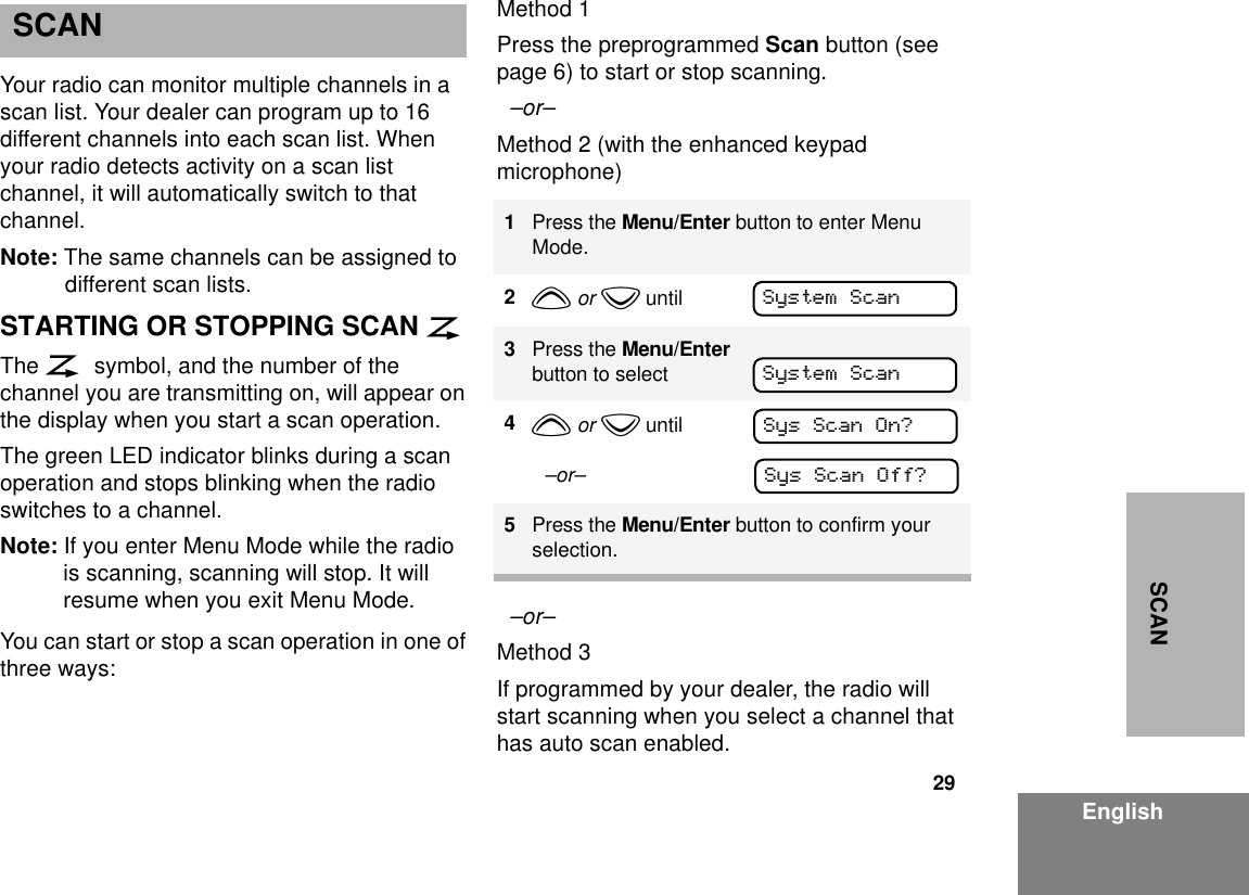 29EnglishSCANSCANYour radio can monitor multiple channels in a scan list. Your dealer can program up to 16 different channels into each scan list. When your radio detects activity on a scan list channel, it will automatically switch to that channel.Note: The same channels can be assigned to different scan lists.STARTING OR STOPPING SCAN GThe G symbol, and the number of the channel you are transmitting on, will appear on the display when you start a scan operation. The green LED indicator blinks during a scan operation and stops blinking when the radio switches to a channel.Note: If you enter Menu Mode while the radio is scanning, scanning will stop. It will resume when you exit Menu Mode.You can start or stop a scan operation in one of three ways:Method 1Press the preprogrammed Scan button (see page 6) to start or stop scanning.  –or– Method 2 (with the enhanced keypad microphone)  –or– Method 3If programmed by your dealer, the radio will start scanning when you select a channel that has auto scan enabled.1Press the Menu/Enter button to enter Menu Mode.2y or z until3Press the Menu/Enter button to select4y or z until  –or–5Press the Menu/Enter button to confirm your selection.System ScanSystem ScanSys Scan On?Sys Scan Off?