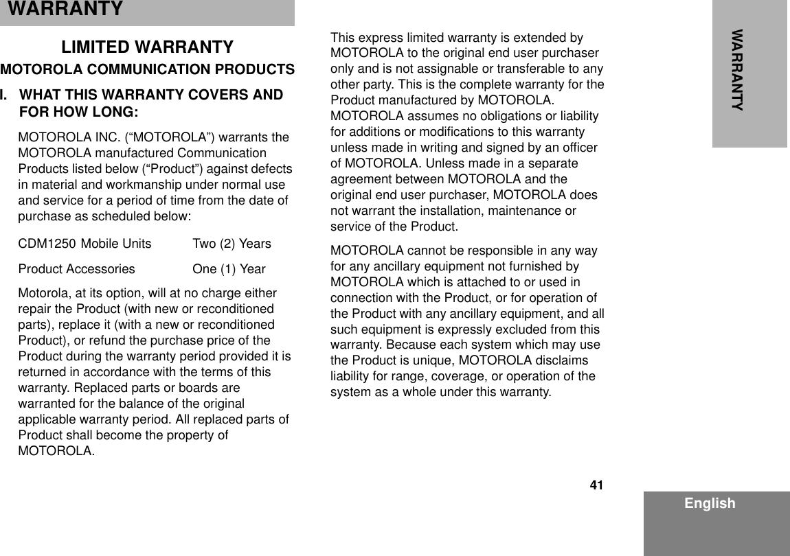 41EnglishWARRANTYWARRANTYLIMITED WARRANTYMOTOROLA COMMUNICATION PRODUCTSI. WHAT THIS WARRANTY COVERS AND FOR HOW LONG:MOTOROLA INC. (“MOTOROLA”) warrants the MOTOROLA manufactured Communication Products listed below (“Product”) against defects in material and workmanship under normal use and service for a period of time from the date of purchase as scheduled below:CDM1250 Mobile Units Two (2) YearsProduct Accessories One (1) YearMotorola, at its option, will at no charge either repair the Product (with new or reconditioned parts), replace it (with a new or reconditioned Product), or refund the purchase price of the Product during the warranty period provided it is returned in accordance with the terms of this warranty. Replaced parts or boards are warranted for the balance of the original applicable warranty period. All replaced parts of Product shall become the property of MOTOROLA.This express limited warranty is extended by MOTOROLA to the original end user purchaser only and is not assignable or transferable to any other party. This is the complete warranty for the Product manufactured by MOTOROLA.  MOTOROLA assumes no obligations or liability for additions or modifications to this warranty unless made in writing and signed by an officer of MOTOROLA. Unless made in a separate agreement between MOTOROLA and the original end user purchaser, MOTOROLA does not warrant the installation, maintenance or service of the Product.MOTOROLA cannot be responsible in any way for any ancillary equipment not furnished by MOTOROLA which is attached to or used in connection with the Product, or for operation of the Product with any ancillary equipment, and all such equipment is expressly excluded from this warranty. Because each system which may use the Product is unique, MOTOROLA disclaims liability for range, coverage, or operation of the system as a whole under this warranty.