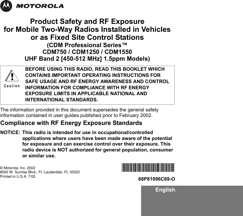 EnglishProduct Safety and RF Exposure for Mobile Two-Way Radios Installed in Vehicles or as Fixed Site Control Stations(CDM Professional Series™ CDM750 / CDM1250 / CDM1550UHF Band 2 [450-512 MHz] 1.5ppm Models)The information provided in this document supersedes the general safety information contained in user guides published prior to February 2002.Compliance with RF Energy Exposure Standards NOTICE: This radio is intended for use in occupational/controlled applications where users have been made aware of the potential for exposure and can exercise control over their exposure. This radio device is NOT authorized for general population, consumer or similar use.BEFORE USING THIS RADIO, READ THIS BOOKLET WHICH CONTAINS IMPORTANT OPERATING INSTRUCTIONS FOR SAFE USAGE AND RF ENERGY AWARENESS AND CONTROL INFORMATION FOR COMPLIANCE WITH RF ENERGY EXPOSURE LIMITS IN APPLICABLE NATIONAL AND INTERNATIONAL STANDARDS.!C a u t i o n© Motorola, Inc. 20028000 W. Sunrise Blvd., Ft. Lauderdale, FL 33322Printed in U.S.A. 7/02.*6881096C69*68P81096C69-O