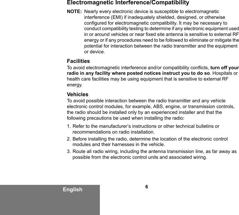 6EnglishElectromagnetic Interference/CompatibilityNOTE: Nearly every electronic device is susceptible to electromagnetic interference (EMI) if inadequately shielded, designed, or otherwise configured for electromagnetic compatibility. It may be necessary to conduct compatibility testing to determine if any electronic equipment used in or around vehicles or near fixed site antenna is sensitive to external RF energy or if any procedures need to be followed to eliminate or mitigate the potential for interaction between the radio transmitter and the equipment or device.FacilitiesTo avoid electromagnetic interference and/or compatibility conflicts, turn off your radio in any facility where posted notices instruct you to do so. Hospitals or health care facilities may be using equipment that is sensitive to external RF energy.VehiclesTo avoid possible interaction between the radio transmitter and any vehicle electronic control modules, for example, ABS, engine, or transmission controls, the radio should be installed only by an experienced installer and that the following precautions be used when installing the radio: 1. Refer to the manufacturer’s instructions or other technical bulletins or recommendations on radio installation. 2. Before installing the radio, determine the location of the electronic control modules and their harnesses in the vehicle.3. Route all radio wiring, including the antenna transmission line, as far away as possible from the electronic control units and associated wiring.