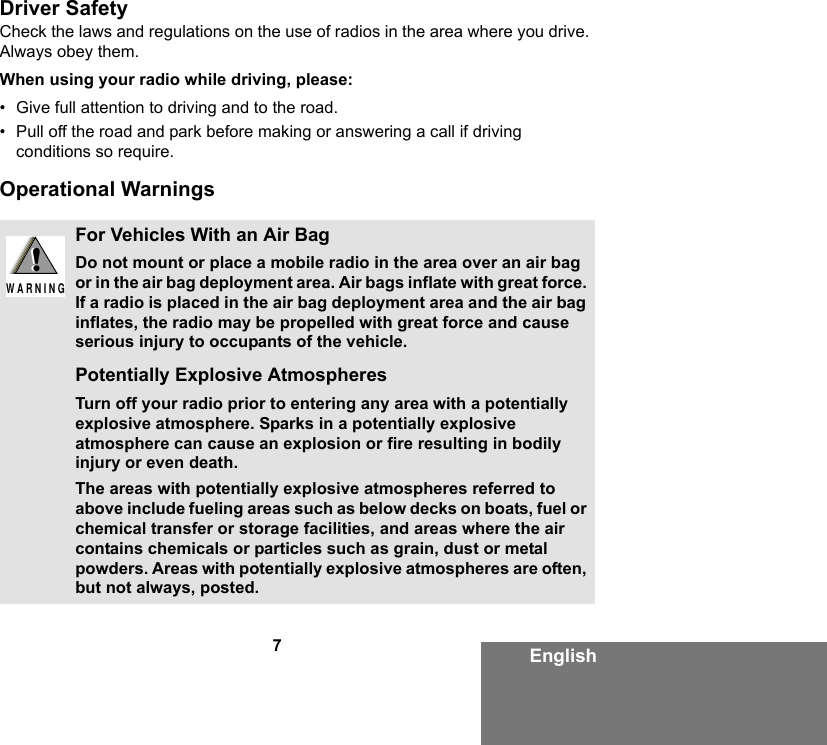 7EnglishDriver SafetyCheck the laws and regulations on the use of radios in the area where you drive. Always obey them.When using your radio while driving, please:• Give full attention to driving and to the road.• Pull off the road and park before making or answering a call if driving conditions so require.Operational WarningsFor Vehicles With an Air BagDo not mount or place a mobile radio in the area over an air bag or in the air bag deployment area. Air bags inflate with great force. If a radio is placed in the air bag deployment area and the air bag inflates, the radio may be propelled with great force and cause serious injury to occupants of the vehicle.Potentially Explosive AtmospheresTurn off your radio prior to entering any area with a potentially explosive atmosphere. Sparks in a potentially explosive atmosphere can cause an explosion or fire resulting in bodily injury or even death.The areas with potentially explosive atmospheres referred to above include fueling areas such as below decks on boats, fuel or chemical transfer or storage facilities, and areas where the air contains chemicals or particles such as grain, dust or metal powders. Areas with potentially explosive atmospheres are often, but not always, posted.!W A R N I N G!