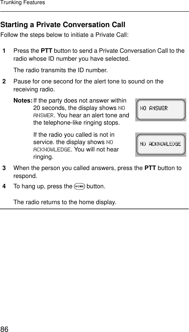 86Trunking FeaturesStarting a Private Conversation CallFollow the steps below to initiate a Private Call:1Press the PTT button to send a Private Conversation Call to the radio whose ID number you have selected.The radio transmits the ID number.2Pause for one second for the alert tone to sound on the receiving radio.Notes:If the party does not answer within 20 seconds, the display shows 12$16:(5. You hear an alert tone and the telephone-like ringing stops.If the radio you called is not in service. the display shows 12$&amp;.12:/(&apos;*(. You will not hear ringing.3When the person you called answers, press the PTT button to respond.4To hang up, press the O button. The radio returns to the home display.