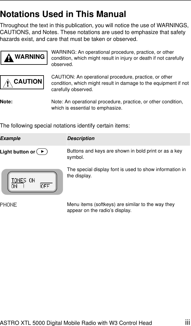 ASTRO XTL 5000 Digital Mobile Radio with W3 Control Head iiiNotations Used in This ManualThroughout the text in this publication, you will notice the use of WARNINGS, CAUTIONS, and Notes. These notations are used to emphasize that safety hazards exist, and care that must be taken or observed.The following special notations identify certain items:WARNING: An operational procedure, practice, or other condition, which might result in injury or death if not carefully observed.CAUTION: An operational procedure, practice, or other condition, which might result in damage to the equipment if not carefully observed.Note: Note: An operational procedure, practice, or other condition, which is essential to emphasize.Example DescriptionLight button or &gt;Buttons and keys are shown in bold print or as a key symbol.The special display font is used to show information in the display.3+21( Menu items (softkeys) are similar to the way they appear on the radio’s display.WARNING!CAUTION!